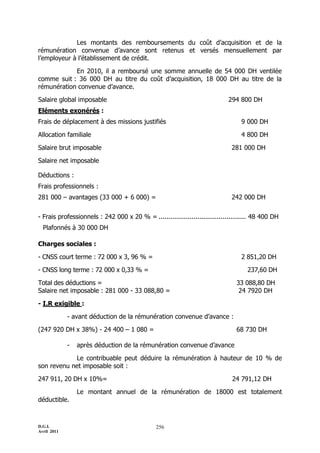 Les montants des remboursements du coût d’acquisition et de la
rémunération convenue d’avance sont retenus et versés mensuellement par
l’employeur à l’établissement de crédit.

            En 2010, il a remboursé une somme annuelle de 54 000 DH ventilée
comme suit : 36 000 DH au titre du coût d’acquisition, 18 000 DH au titre de la
rémunération convenue d’avance.

Salaire global imposable                                                    294 800 DH
Eléments exonérés :
Frais de déplacement à des missions justifiés                                    9 000 DH

Allocation familiale                                                             4 800 DH

Salaire brut imposable                                                        281 000 DH

Salaire net imposable

Déductions :
Frais professionnels :
281 000 Ŕ avantages (33 000 + 6 000) =                                        242 000 DH


- Frais professionnels : 242 000 x 20 % = ............................................. 48 400 DH
  Plafonnés à 30 000 DH

Charges sociales :

- CNSS court terme : 72 000 x 3, 96 % =                                          2 851,20 DH

- CNSS long terme : 72 000 x 0,33 % =                                               237,60 DH

Total des déductions =                                                          33 088,80 DH
Salaire net imposable : 281 000 - 33 088,80 =                                    24 7920 DH

- I.R exigible :

             - avant déduction de la rémunération convenue d’avance :

(247 920 DH x 38%) - 24 400 Ŕ 1 080 =                                           68 730 DH

             -   après déduction de la rémunération convenue d’avance

            Le contribuable peut déduire la rémunération à hauteur de 10 % de
son revenu net imposable soit :

247 911, 20 DH x 10%=                                                         24 791,12 DH

                 Le montant annuel de la rémunération de 18000 est totalement
déductible.



D.G.I.                                         256
Avril 2011
 