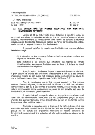 - Base imposable
247 911,20 Ŕ 18 000 =229 911,20 (arrondi)                              229 920 DH

- I.R retenu à la source :
(229 920 x 38%) Ŕ 24 400-1080 =                                        62 970 DH
62 970 -1080=                                                          61 890 DH

  III-       LES COTISATIONS OU         PRIMES      RELATIVES      AUX     CONTRATS
             D'ASSURANCE RETRAITE

              L'article 28-III du C.G.I traite d'une déduction à caractère social, se
rapportant aux primes ou cotisations versées au titre de contrats d'assurance retraite
souscrits, individuellement ou collectivement sous forme de contrats d'assurance
groupe, auprès des sociétés d'assurances établies au Maroc, par les assujettis à l'I.R.,
quelle que soit la catégorie de revenu dont ils disposent.

               Il convient toutefois de rappeler que les titulaires de revenus salariaux
bénéficiaient déjà :


        de la déduction de leur revenu global des cotisations ou primes relatives aux
         régimes de retraite de base ;
        cette déduction a été étendue aux cotisations aux régimes de retraite
         complémentaire, sans aucune limitation quant au taux et à la base de calcul
         desdites cotisations ou primes.

              Aussi, lorsqu’un contribuable dispose uniquement de revenus salariaux,
il peut déduire la totalité des cotisations correspondant à son ou à ses contrats
d’assurance retraite de son salaire net imposable perçu régulièrement au cours de
son activité conformément aux dispositions de l’article 59-II-A du C.G.I.

              Pour le contribuable qui a des revenus salariaux et des revenus
relevant d’autres catégories, il a la possibilité de déduire la totalité des cotisations
correspondant à son ou à ses contrats d’assurance retraite, soit au niveau de son
salaire net imposable perçu régulièrement au cours de son activité, soit, dans la
limite de 6%, de son revenu global imposable.

              Il convient de préciser que le salaire net imposable concerné comprend
aussi bien les rémunérations mensuelles que les compléments perçus en cours
d’année, tels que les indemnités, primes trimestrielles, ou bien en fin d’année comme
les primes de bilan, treizième mois…..

             Toutefois, la déduction dans la limite de 6 % visée ci-dessus n’est pas
cumulable avec celle prévue à l’article 59-II-A du C.G.I pour les régimes de retraite
prévus par les statuts des organismes marocains de retraite constitués et
fonctionnant conformément à la législation et à la réglementation en vigueur en la
matière.




D.G.I.                                    257
Avril 2011
 