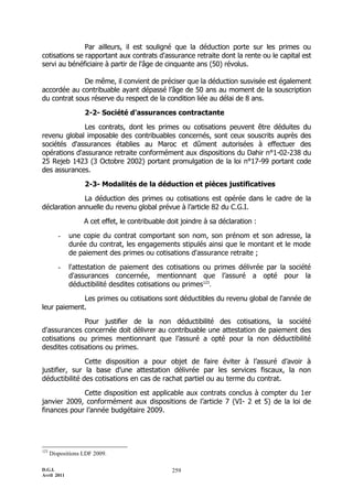 Par ailleurs, il est souligné que la déduction porte sur les primes ou
cotisations se rapportant aux contrats d'assurance retraite dont la rente ou le capital est
servi au bénéficiaire à partir de l'âge de cinquante ans (50) révolus.

              De même, il convient de préciser que la déduction susvisée est également
accordée au contribuable ayant dépassé l’âge de 50 ans au moment de la souscription
du contrat sous réserve du respect de la condition liée au délai de 8 ans.

                   2-2- Société d'assurances contractante

              Les contrats, dont les primes ou cotisations peuvent être déduites du
revenu global imposable des contribuables concernés, sont ceux souscrits auprès des
sociétés d'assurances établies au Maroc et dûment autorisées à effectuer des
opérations d'assurance retraite conformément aux dispositions du Dahir n°1-02-238 du
25 Rejeb 1423 (3 Octobre 2002) portant promulgation de la loi n°17-99 portant code
des assurances.

                   2-3- Modalités de la déduction et pièces justificatives

              La déduction des primes ou cotisations est opérée dans le cadre de la
déclaration annuelle du revenu global prévue à l’article 82 du C.G.I.

                   A cet effet, le contribuable doit joindre à sa déclaration :

         -   une copie du contrat comportant son nom, son prénom et son adresse, la
             durée du contrat, les engagements stipulés ainsi que le montant et le mode
             de paiement des primes ou cotisations d'assurance retraite ;

         -   l'attestation de paiement des cotisations ou primes délivrée par la société
             d'assurances concernée, mentionnant que l’assuré a opté pour la
             déductibilité desdites cotisations ou primes123.

             Les primes ou cotisations sont déductibles du revenu global de l'année de
leur paiement.

              Pour justifier de la non déductibilité des cotisations, la société
d'assurances concernée doit délivrer au contribuable une attestation de paiement des
cotisations ou primes mentionnant que l’assuré a opté pour la non déductibilité
desdites cotisations ou primes.

               Cette disposition a pour objet de faire éviter à l’assuré d’avoir à
justifier, sur la base d’une attestation délivrée par les services fiscaux, la non
déductibilité des cotisations en cas de rachat partiel ou au terme du contrat.

             Cette disposition est applicable aux contrats conclus à compter du 1er
janvier 2009, conformément aux dispositions de l’article 7 (VI- 2 et 5) de la loi de
finances pour l’année budgétaire 2009.




123
      Dispositions LDF 2009.

D.G.I.                                           259
Avril 2011
 