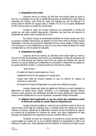 1- Imposition de la rente

               Lorsqu'au terme du contrat, qui doit être d'une durée égale au moins à
huit ans, la prestation servie par la société d'assurances au bénéficiaire, après l'âge de
cinquante ans révolus, sous forme de rente, est imposée par voie de retenue à la
source selon le barème en vigueur prévu à l’article 73-I du C.G.I et après abattement
de 40 % tel que prévu à l'article 60-I dudit Code.

              Lorsque la rente est l'unique ressource du contribuable et qu'elle est
versée par une seule société d'assurances, l'intéressé n'est pas tenu de souscrire la
déclaration de revenu visée à l'article 82 du C.G.I..

              Par contre, lorsque le contribuable bénéficie de rentes versées par deux
ou plusieurs sociétés d'assurances ou dispose à la fois d'une rente et d'autres revenus
imposables, il est tenu de souscrire la déclaration de son revenu global. L'impôt retenu
à la source par le ou les débirentiers au titre de la (ou des) rentes est déduit de l'impôt
correspondant au revenu global de l'assujetti.

             2- Imposition du capital

              Lorsqu'au terme du contrat, qui doit être d'une durée égale au moins à
huit ans et dont les prestations sont servies aux bénéficiaires à l'âge de cinquante ans
révolus, la rente perçue par l'assuré sous forme de capital est imposée par voie de
retenue à la source opérée par le débirentier en procédant à l'étalement du capital sur
les quatre dernières années, y compris l'année de versement du capital.

                  Pour ce faire :
       - le capital est réparti à parts égales sur 4 ans ;
       - l'abattement de 40 % est appliqué sur chaque part ;
       - chaque part nette est ensuite imposée au taux du barème en vigueur au
         moment du versement ;
       - le montant de l'impôt correspondant à une part est multiplié par quatre.

              Lorsque chaque part nette du capital est inférieure au seuil imposable, le
débirentier ne retient aucun impôt. Toutefois, si le contribuable dispose d'autres
revenus, il doit souscrire une déclaration annuelle du revenu global pour chacune des
quatre années d'étalement en vue de régulariser sa situation fiscale d'ensemble.

             3- Régime fiscal applicable en cas de rachat des cotisations avant
                le terme du contrat ou avant l'âge de cinquante ans

               Lorsque l'assuré procède au rachat de ses cotisations avant le terme du
contrat et/ou avant l'âge de cinquante ans, le montant perçu est imposé par voie de
retenue à la source, opérée par le débirentier concerné au taux du barème en vigueur
au moment de la perception du montant du rachat, sans aucun abattement et sans
préjudice de l'application des majorations prévues à l'article 208 du C.G.I.

              Toutefois, et avant son imposition, le montant du rachat doit être réparti
à parts égales sur quatre ans ou sur la période effective de souscription si celle-ci est
inférieure à quatre ans. Cette opération permet d'obtenir le montant de l'impôt annuel.

D.G.I.                                         261
Avril 2011
 