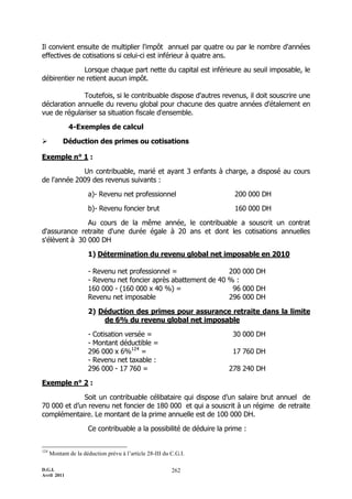Il convient ensuite de multiplier l'impôt annuel par quatre ou par le nombre d'années
effectives de cotisations si celui-ci est inférieur à quatre ans.

              Lorsque chaque part nette du capital est inférieure au seuil imposable, le
débirentier ne retient aucun impôt.

              Toutefois, si le contribuable dispose d'autres revenus, il doit souscrire une
déclaration annuelle du revenu global pour chacune des quatre années d'étalement en
vue de régulariser sa situation fiscale d'ensemble.

              4-Exemples de calcul

          Déduction des primes ou cotisations

Exemple n° 1 :

             Un contribuable, marié et ayant 3 enfants à charge, a disposé au cours
de l'année 2009 des revenus suivants :

                      a)- Revenu net professionnel                      200 000 DH

                      b)- Revenu foncier brut                           160 000 DH

               Au cours de la même année, le contribuable a souscrit un contrat
d'assurance retraite d'une durée égale à 20 ans et dont les cotisations annuelles
s'élèvent à 30 000 DH

                      1) Détermination du revenu global net imposable en 2010

                      - Revenu net professionnel =                200 000 DH
                      - Revenu net foncier après abattement de 40 % :
                      160 000 - (160 000 x 40 %) =                 96 000 DH
                      Revenu net imposable                        296 000 DH

                      2) Déduction des primes pour assurance retraite dans la limite
                          de 6% du revenu global net imposable

                      - Cotisation versée =                            30 000 DH
                      - Montant déductible =
                      296 000 x 6%124 =                                17 760 DH
                      - Revenu net taxable :
                      296 000 - 17 760 =                              278 240 DH

Exemple n° 2 :

             Soit un contribuable célibataire qui dispose d’un salaire brut annuel de
70 000 et d’un revenu net foncier de 180 000 et qui a souscrit à un régime de retraite
complémentaire. Le montant de la prime annuelle est de 100 000 DH.

                      Ce contribuable a la possibilité de déduire la prime :


124
      Montant de la déduction prévu à l’article 28-III du C.G.I.

D.G.I.                                                    262
Avril 2011
 