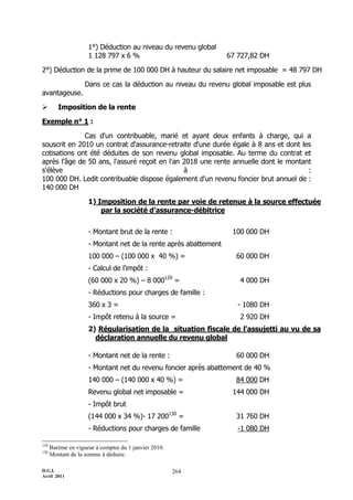 1°) Déduction au niveau du revenu global
                     1 128 797 x 6 %                              67 727,82 DH

2°) Déduction de la prime de 100 000 DH à hauteur du salaire net imposable = 48 797 DH

                    Dans ce cas la déduction au niveau du revenu global imposable est plus
avantageuse.

        Imposition de la rente

Exemple n° 1 :

              Cas d'un contribuable, marié et ayant deux enfants à charge, qui a
souscrit en 2010 un contrat d'assurance-retraite d'une durée égale à 8 ans et dont les
cotisations ont été déduites de son revenu global imposable. Au terme du contrat et
après l'âge de 50 ans, l'assuré reçoit en l'an 2018 une rente annuelle dont le montant
s'élève                                        à                                     :
100 000 DH. Ledit contribuable dispose également d'un revenu foncier brut annuel de :
140 000 DH

                     1) Imposition de la rente par voie de retenue à la source effectuée
                         par la société d'assurance-débitrice


                     - Montant brut de la rente :                  100 000 DH
                     - Montant net de la rente après abattement
                     100 000 Ŕ (100 000 x 40 %) =                   60 000 DH
                     - Calcul de l'impôt :
                     (60 000 x 20 %) Ŕ 8 000129 =                    4 000 DH
                     - Réductions pour charges de famille :
                     360 x 3 =                                       - 1080 DH
                     - Impôt retenu à la source =                    2 920 DH
                     2) Régularisation de la situation fiscale de l'assujetti au vu de sa
                       déclaration annuelle du revenu global

                     - Montant net de la rente :                    60 000 DH
                     - Montant net du revenu foncier après abattement de 40 %
                     140 000 Ŕ (140 000 x 40 %) =                   84 000 DH
                     Revenu global net imposable =                 144 000 DH
                     - Impôt brut
                     (144 000 x 34 %)- 17 200130 =                  31 760 DH
                     - Réductions pour charges de famille            -1 080 DH

129
      Barème en vigueur à compter du 1 janvier 2010.
130
      Montant de la somme à déduire.

D.G.I.                                                 264
Avril 2011
 