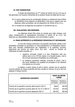 II- FAIT GENERATEUR

              Il résulte des dispositions du 2ème alinéa de l’article 216 du C.G.I que le
fait générateur de l’examen d’ensemble de la situation fiscale est établi dès lors que :

       2- le revenu global annuel du contribuable (déclaré ou initialement taxé d’office
          ou bénéficiant d’une dispense de déclaration) n’est pas en rapport avec ses
          dépenses, telles qu’évaluées par les dispositions de l’article 29 du C.G.I.;
       3- le montant de ces dépenses est supérieur à 120.000 DH par an.


         III- EVALUATION DES DEPENSES

               Les dépenses devant être prises en compte sous cette rubrique, sont
celles, limitativement et expressément énumérées à l’article 29 du C.G.I. Ces
dépenses (ou disponibilités employées), sont commentées ci-après :

         A- FRAIS AFFÉRENTS À LA RÉSIDENCE PRINCIPALE ET SECONDAIRE

               Ce sont des charges inhérentes à la propriété individuelle utilisée à titre
d’habitation principale ou secondaire ou mise gratuitement à la disposition d’autrui.
Elles sont calculées forfaitairement par l’application à la superficie couverte,
déterminée par tranche de mètre carré, d’un tarif,            variant en fonction de
l’affectation de ladite propriété, en :

                     résidence principale (relatif à la taxe d’habitation telle que
                      définie dans la loi n°47-06 relative à la fiscalité locale), c’est à
                      dire le foyer permanent d’habitation du contribuable ;
                     ou résidence secondaire (estivale, hivernale ou autre), c’est à
                      dire toute habitation non qualifiée de principale et non destinée
                      à la location ou à la vente.

             Le tableau ci-après retrace le tarif à retenir, sachant que la superficie
couverte globale de chaque propriété doit être scindée en tranche, et qu’un tarif est
appliqué à chaque tranche.


                                                                    TARIF AU METRE
                                                                        CARRE
                   SUPERFICIE COUVERTE
                                                                  Résidence    Résidence
                                                                  principale   secondaire

Tranche de la superficie couverte allant jusqu’à 150 m²                Néant       100 DH
Tranche de la superficie couverte allant de 151 m² à 300 m²          150 DH        150 DH
Tranche de la superficie couverte dépassant 300 m²                   200 DH        200 DH




D.G.I.                                     266
Avril 2011
 