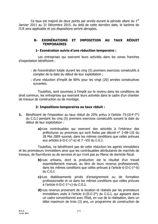 Ce taux est majoré de deux points par année durant la période allant du 1er
Janvier 2011 au 31 Décembre 2015. Au delà de cette dernière date, le barème de
l’I.R sera applicable et ces dispositions seront abrogées.


               B-     EXONÉRATIONS          ET     IMPOSITION      AU    TAUX      RÉDUIT
                       TEMPORAIRES

                1- Exonération suivie d’une réduction temporaire :

              Les entreprises qui exercent leurs activités dans les zones franches
d'exportation bénéficient :


             - de l'exonération totale durant les cinq (5) premiers exercices consécutifs à
               compter de la date du début de leur exploitation ;
             - d’une réduction d’impôt de 80% pour les vingt (20) années consécutives
               suivantes.

             Toutefois, sont soumises à l’impôt sur le revenu dans les conditions de
droit commun, les entreprises qui exercent leurs activités dans le cadre d'un chantier
de travaux de construction ou de montage.

                2- Impositions temporaires au taux réduit :

1.     Bénéficient de l’imposition au taux réduit de 20% prévu à l’article 73-(II-F-7°)
       du C.G.I pendant les cinq (5) premiers exercices consécutifs suivant la date du
       début de leur exploitation :

                    a)-Les contribuables qui exercent des activités à l'intérieur des
                       préfectures ou provinces qui sont fixées par décret n° 2-08-132 du
                       28 Mai 2009 susvisé, dans les mêmes conditions que celles prévues
                       aux articles 6-II-C-1°-a) et 7 ŔVII du C.G.I.

              Toutefois, ne bénéficient pas de cette réduction les agents immobiliers
et les promoteurs immobiliers ainsi que les contribuables attributaires de marchés de
travaux, de fournitures ou de services et qui n'ont pas au Maroc de domicile fiscal.
                    b)-Les artisans, dont la production est le résultat d'un travail
                       essentiellement manuel, au titre de leurs revenus professionnels,
                       dans les mêmes conditions que celles prévues à l’article 6-II-C-1°-b)
                       du C.G.I.
                    c)-Les établissements privés d'enseignement ou de formation
                       professionnelle et ce dans les mêmes conditions que celles prévues
                       à l’article 6-II-C-1°-c) du C.G.I.
                    d)-Les revenus provenant de la location et réalisés par les promoteurs
                       immobiliers visés à l’article 6-(II-C-2°) du C.G.I, qui agissent dans
                       un cadre conventionnel avec l’Etat, en vue de la réalisation, dans un
                       délai maximum de trois (3) ans, un programme de construction de

D.G.I.                                           277
Avril 2011
 