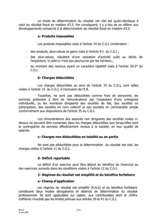 Le mode de détermination du résultat net réel est quasi-identique à
celui du résultat fiscal en matière d’I.S. Par conséquent, il y a lieu de se référer aux
développements consacrés à la détermination du résultat fiscal en matière d’I.S.

                  a- Produits imposables

                  Les produits imposables visés à l’article 34 du C.G.I s’entendent :

       -     des produits, plus-values et gains visés à l'article 9-I du C.G.I ;
       -     des plus-values, résultant d’une cessation d’activité suite au décès de
             l’exploitant, si celle-ci n’est pas poursuivie par les héritiers ;
       -     du montant des revenus ayant un caractère répétitif visés à l’article 30-2° du
             C.G.I.

                  b- Charges déductibles

                Les charges déductibles au sens de l’article 35 du C.G.I, sont celles
visées à l’article 10 du C.G.I, à l’exclusion de l’I.R.

               Toutefois, ne sont pas déductibles comme frais de personnel, les
sommes prélevées à titre de rémunérations par l'exploitant d'une entreprise
individuelle, ou les membres dirigeants des sociétés de fait, des sociétés en
participation, des sociétés en nom collectif et des sociétés en commandite simple
conformément aux dispositions de l’article 35 du C.G.I.

              Les rémunérations des associés non dirigeants des sociétés visées ci-
dessus ne peuvent être comprises dans les charges déductibles que lorsqu’elles sont
la contrepartie de services effectivement rendus à la société, en leur qualité de
salariés.

                  c- Charges non déductibles en totalité ou en partie

             Ne sont pas déductibles pour la détermination du résultat net réel, les
charges visées à l’article 11 du C.G.I.


                  d- Déficit reportable

             Le déficit d'un exercice peut être déduit du bénéfice de l’exercice ou
des exercices suivants dans les conditions visées à l’article 12 du C.G.I.

                  2- Régimes du résultat net simplifié et du bénéfice forfaitaire

                  a- Champ d’application

               Les régimes du résultat net simplifié (R.N.S) et du bénéfice forfaitaire
constituent deux modes dérogatoires et distincts de détermination du résultat
professionnel. Ils sont applicables sur option, aux contribuables dont le chiffre
d’affaires n’excède pas les limites prévues aux articles 39 et 41 du C.G.I.


D.G.I.                                         279
Avril 2011
 