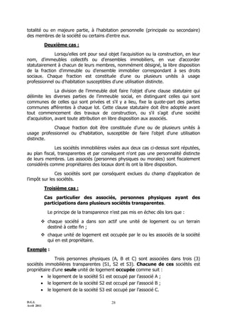 totalité ou en majeure partie, à l'habitation personnelle (principale ou secondaire)
des membres de la société ou certains d'entre eux.

             Deuxième cas :

             Lorsqu'elles ont pour seul objet l'acquisition ou la construction, en leur
nom, d'immeubles collectifs ou d'ensembles immobiliers, en vue d'accorder
statutairement à chacun de leurs membres, nommément désigné, la libre disposition
de la fraction d'immeuble ou d'ensemble immobilier correspondant à ses droits
sociaux. Chaque fraction est constituée d'une ou plusieurs unités à usage
professionnel ou d'habitation susceptibles d'une utilisation distincte.

               La division de l'immeuble doit faire l'objet d'une clause statutaire qui
délimite les diverses parties de l'immeuble social, en distinguant celles qui sont
communes de celles qui sont privées et s'il y a lieu, fixe la quote-part des parties
communes afférentes à chaque lot. Cette clause statutaire doit être adoptée avant
tout commencement des travaux de construction, ou s'il s'agit d'une société
d'acquisition, avant toute attribution en libre disposition aux associés.

            Chaque fraction doit être constituée d'une ou de plusieurs unités à
usage professionnel ou d'habitation, susceptible de faire l'objet d'une utilisation
distincte.

              Les sociétés immobilières visées aux deux cas ci-dessus sont réputées,
au plan fiscal, transparentes et par conséquent n'ont pas une personnalité distincte
de leurs membres. Les associés (personnes physiques ou morales) sont fiscalement
considérés comme propriétaires des locaux dont ils ont la libre disposition.

               Ces sociétés sont par conséquent exclues du champ d’application de
l’impôt sur les sociétés.

             Troisième cas :

             Cas particulier des associés, personnes physiques ayant des
             participations dans plusieurs sociétés transparentes.

              Le principe de la transparence n'est pas mis en échec dès lors que :

          chaque société a dans son actif une unité de logement ou un terrain
           destiné à cette fin ;
          chaque unité de logement est occupée par le ou les associés de la société
           qui en est propriétaire.

Exemple :

              Trois personnes physiques (A, B et C) sont associées dans trois (3)
sociétés immobilières transparentes (S1, S2 et S3). Chacune de ces sociétés est
propriétaire d'une seule unité de logement occupée comme suit :
        le logement de la société S1 est occupé par l’associé A ;
        le logement de la société S2 est occupé par l’associé B ;
        le logement de la société S3 est occupé par l’associé C.

D.G.I.                                       28
Avril 2011
 