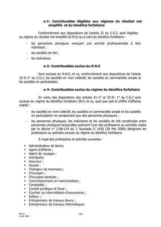 a-1- Contribuables éligibles aux régimes du résultat net
                         simplifié et du bénéfice forfaitaire

             Conformément aux dispositions de l’article 32 du C.G.I, sont éligibles
au régime du résultat net simplifié (R.N.S) ou à celui du bénéfice forfaitaire :

        -    les personnes physiques exerçant une activité professionnelle à titre
             individuel ;
        -    les sociétés de fait ;
        -    les indivisions.

                      a-2- Contribuables exclus du R.N.S

              Sont exclues du R.N.S, et ce, conformément aux dispositions de l’article
32-II-1° du C.G.I, les sociétés en nom collectif, les sociétés en commandite simple et
les sociétés en participation.

                      a-3- Contribuables exclus du régime du bénéfice forfaitaire

             En vertu des dispositions des articles 41-1° et 32-II- 1° du C.G.I sont
exclues du régime du bénéfice forfaitaire (B.F) et ce, quel que soit le chiffre d’affaires
réalisé :

        -    les sociétés en nom collectif, les sociétés en commandite simple et les sociétés
             en participation ne comprenant que des personnes physiques ;
        -    les personnes physiques, les indivisions et les sociétés de fait constituées entre
             personnes physiques lorsqu’elles exercent l’une des professions ou activités visées
             par le décret n° 2-08-124 du 3 Joumada II 1430 (28 Mai 2009) désignant les
             professions ou activités exclues du régime du bénéfice forfaitaire.

                  Il s’agit des professions et activités suivantes :

           Administrateur de biens;
           Agent d’affaires ;
           Agent de voyages ;
           Architecte;
           Assureur ;
           Avocat ;
           Changeur de monnaies ;
           Chirurgien ;
           Chirurgien-dentiste ;
           Commissionnaire en marchandises ;
           Comptable ;
           Conseil juridique et fiscal ;
           Courtier ou intermédiaire d'assurances ;
           Editeur ;
           Entrepreneur de travaux divers ;
           Entrepreneur de travaux informatiques

D.G.I.                                           280
Avril 2011
 