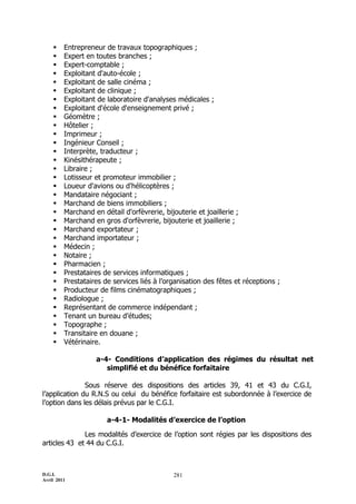     Entrepreneur de travaux topographiques ;
        Expert en toutes branches ;
        Expert-comptable ;
        Exploitant d'auto-école ;
        Exploitant de salle cinéma ;
        Exploitant de clinique ;
        Exploitant de laboratoire d'analyses médicales ;
        Exploitant d'école d'enseignement privé ;
        Géomètre ;
        Hôtelier ;
        Imprimeur ;
        Ingénieur Conseil ;
        Interprète, traducteur ;
        Kinésithérapeute ;
        Libraire ;
        Lotisseur et promoteur immobilier ;
        Loueur d'avions ou d'hélicoptères ;
        Mandataire négociant ;
        Marchand de biens immobiliers ;
        Marchand en détail d'orfèvrerie, bijouterie et joaillerie ;
        Marchand en gros d'orfèvrerie, bijouterie et joaillerie ;
        Marchand exportateur ;
        Marchand importateur ;
        Médecin ;
        Notaire ;
        Pharmacien ;
        Prestataires de services informatiques ;
        Prestataires de services liés à l’organisation des fêtes et réceptions ;
        Producteur de films cinématographiques ;
        Radiologue ;
        Représentant de commerce indépendant ;
        Tenant un bureau d’études;
        Topographe ;
        Transitaire en douane ;
        Vétérinaire.

                   a-4- Conditions d’application des régimes du résultat net
                      simplifié et du bénéfice forfaitaire

               Sous réserve des dispositions des articles 39, 41 et 43 du C.G.I,
l’application du R.N.S ou celui du bénéfice forfaitaire est subordonnée à l’exercice de
l’option dans les délais prévus par le C.G.I.

                       a-4-1- Modalités d’exercice de l’option

              Les modalités d’exercice de l’option sont régies par les dispositions des
articles 43 et 44 du C.G.I.



D.G.I.                                       281
Avril 2011
 
