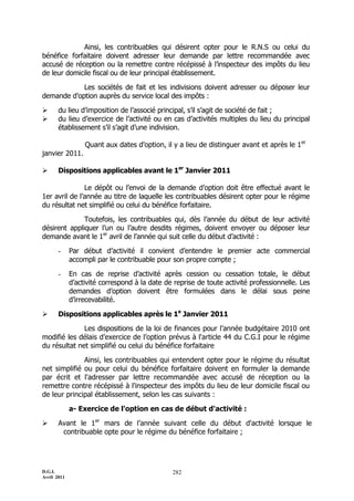 Ainsi, les contribuables qui désirent opter pour le R.N.S ou celui du
bénéfice forfaitaire doivent adresser leur demande par lettre recommandée avec
accusé de réception ou la remettre contre récépissé à l’inspecteur des impôts du lieu
de leur domicile fiscal ou de leur principal établissement.

            Les sociétés de fait et les indivisions doivent adresser ou déposer leur
demande d’option auprès du service local des impôts :

      du lieu d’imposition de l’associé principal, s’il s’agit de société de fait ;
      du lieu d’exercice de l’activité ou en cas d’activités multiples du lieu du principal
       établissement s’il s’agit d’une indivision.

                  Quant aux dates d’option, il y a lieu de distinguer avant et après le 1er
janvier 2011.

      Dispositions applicables avant le 1er Janvier 2011

               Le dépôt ou l’envoi de la demande d’option doit être effectué avant le
1er avril de l’année au titre de laquelle les contribuables désirent opter pour le régime
du résultat net simplifié ou celui du bénéfice forfaitaire.

              Toutefois, les contribuables qui, dès l’année du début de leur activité
désirent appliquer l’un ou l’autre desdits régimes, doivent envoyer ou déposer leur
demande avant le 1er avril de l’année qui suit celle du début d’activité :

       -     Par début d’activité il convient d’entendre le premier acte commercial
             accompli par le contribuable pour son propre compte ;

       -     En cas de reprise d’activité après cession ou cessation totale, le début
             d’activité correspond à la date de reprise de toute activité professionnelle. Les
             demandes d’option doivent être formulées dans le délai sous peine
             d’irrecevabilité.

      Dispositions applicables après le 1e Janvier 2011

              Les dispositions de la loi de finances pour l’année budgétaire 2010 ont
modifié les délais d’exercice de l’option prévus à l'article 44 du C.G.I pour le régime
du résultat net simplifié ou celui du bénéfice forfaitaire

              Ainsi, les contribuables qui entendent opter pour le régime du résultat
net simplifié ou pour celui du bénéfice forfaitaire doivent en formuler la demande
par écrit et l'adresser par lettre recommandée avec accusé de réception ou la
remettre contre récépissé à l'inspecteur des impôts du lieu de leur domicile fiscal ou
de leur principal établissement, selon les cas suivants :

             a- Exercice de l'option en cas de début d'activité :

      Avant le 1er mars de l’année suivant celle du début d'activité lorsque le
        contribuable opte pour le régime du bénéfice forfaitaire ;




D.G.I.                                         282
Avril 2011
 