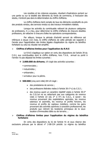 Les recettes et les créances acquises, résultant d’opérations portant sur
une partie ou sur la totalité des éléments du fonds de commerce, à l’exclusion des
stocks, n’entrent pas dans la détermination du chiffre d’affaires.

              Le chiffre d’affaires tient compte de tous les éléments constitutifs du prix
des produits vendus, des services rendus ou des travaux immobiliers réalisés.

              Lorsque les activités du contribuable relèvent de plusieurs catégories
de professions, il y a lieu, pour déterminer le chiffre d’affaires de chacune desdites
professions, de rattacher à chacune d’elles les opérations correspondantes.

               Par ailleurs, lorsque la période d’activité servant de référence est
inférieure à douze (12) mois, le chiffre d’affaires de cette période est rapporté à
l’année pour l’appréciation des limites légales d’application du régime du bénéfice
forfaitaire ou celui du résultat net simplifié.

      Chiffres d’affaires limites pour l’application du R.N.S

              Le R.N.S s’applique sur option en vertu des dispositions de l’article 39 du
C.G.I, aux contribuables dont le chiffre d’affaires, hors T.V.A, annuel ou porté à
l’année n’a pas dépassé les limites suivantes :

              2.000.000 de dirhams, s'il s'agit des activités suivantes :

                 commerciales ;
                 industrielles ;
                 artisanales ;
                 armateur pour la pêche.

              500.000 (cinq cent mille) DH s’il s’agit :

                        des prestataires de service ;
                        des professions libérales visées à l’article 30-1°-c) du C.G.I ;
                        des revenus ayant un caractère répétitif visées à l’article 30-2°
                         du C.G.I.et ne se rattachant pas aux catégories de revenus
                         visés à l’article 22 (du 2° à 5°) du C.G.I., à savoir : les
                         revenus provenant des exploitations agricoles, les revenus
                         salariaux et assimilés, les revenus et profits fonciers, les
                         revenus et profits de capitaux mobiliers, comme les gains
                         provenant des activités sportives à caractère professionnel, les
                         produits que retirent les locataires principaux de la sous-
                         location d’immeubles bâtis ou de terrains….

      Chiffres d’affaires limites pour l’application du régime du bénéfice
        forfaitaire

             En vertu des dispositions du b) de l’article 41 et sous réserve des
exclusions prévues par le décret n° 2-08-124 précité. Le régime du bénéfice



D.G.I.                                          284
Avril 2011
 