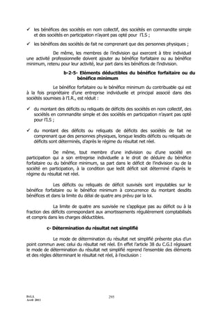  les bénéfices des sociétés en nom collectif, des sociétés en commandite simple
  et des sociétés en participation n’ayant pas opté pour l’I.S ;

 les bénéfices des sociétés de fait ne comprenant que des personnes physiques ;

              De même, les membres de l’indivision qui exercent à titre individuel
une activité professionnelle doivent ajouter au bénéfice forfaitaire ou au bénéfice
minimum, retenu pour leur activité, leur part dans les bénéfices de l’indivision.

                    b-2-5- Eléments déductibles du bénéfice forfaitaire ou du
                          bénéfice minimum

             Le bénéfice forfaitaire ou le bénéfice minimum du contribuable qui est
à la fois propriétaire d’une entreprise individuelle et principal associé dans des
sociétés soumises à l’I.R., est réduit :

 du montant des déficits ou reliquats de déficits des sociétés en nom collectif, des
  sociétés en commandite simple et des sociétés en participation n’ayant pas opté
  pour l’I.S ;

 du montant des déficits ou reliquats de déficits des sociétés de fait ne
  comprenant que des personnes physiques, lorsque lesdits déficits ou reliquats de
  déficits sont déterminés, d’après le régime du résultat net réel.

               De même, tout membre d’une indivision ou d’une société en
participation qui a son entreprise individuelle a le droit de déduire du bénéfice
forfaitaire ou du bénéfice minimum, sa part dans le déficit de l’indivision ou de la
société en participation, à la condition que ledit déficit soit déterminé d’après le
régime du résultat net réel.

              Les déficits ou reliquats de déficit susvisés sont imputables sur le
bénéfice forfaitaire ou le bénéfice minimum à concurrence du montant desdits
bénéfices et dans la limite du délai de quatre ans prévu par la loi.

              La limite de quatre ans susvisée ne s’applique pas au déficit ou à la
fraction des déficits correspondant aux amortissements régulièrement comptabilisés
et compris dans les charges déductibles.

             c- Détermination du résultat net simplifié

              Le mode de détermination du résultat net simplifié présente plus d’un
point commun avec celui du résultat net réel. En effet l’article 38 du C.G.I régissant
le mode de détermination du résultat net simplifié reprend l’ensemble des éléments
et des règles déterminant le résultat net réel, à l’exclusion :




D.G.I.                                    295
Avril 2011
 