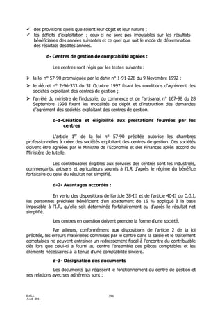  des provisions quels que soient leur objet et leur nature ;
 les déficits d’exploitation ; ceux-ci ne sont pas imputables sur les résultats
  bénéficiaires des années suivantes et ce quel que soit le mode de détermination
  des résultats desdites années.

             d- Centres de gestion de comptabilité agrées :

               Les centres sont régis par les textes suivants :

 la loi n° 57-90 promulguée par le dahir n° 1-91-228 du 9 Novembre 1992 ;
 le décret n° 2-96-333 du 31 Octobre 1997 fixant les conditions d'agrément des
  sociétés exploitant des centres de gestion ;
 l'arrêté du ministre de l'industrie, du commerce et de l'artisanat n° 167-98 du 28
  Septembre 1998 fixant les modalités de dépôt et d'instruction des demandes
  d'agrément des sociétés exploitant des centres de gestion.

               d-1-Création et éligibilité aux prestations fournies par les
                   centres

              L'article 1er de la loi n° 57-90 précitée autorise les chambres
professionnelles à créer des sociétés exploitant des centres de gestion. Ces sociétés
doivent être agréées par le Ministre de l'Economie et des Finances après accord du
Ministère de tutelle.

               Les contribuables éligibles aux services des centres sont les industriels,
commerçants, artisans et agriculteurs soumis à l'I.R d'après le régime du bénéfice
forfaitaire ou celui du résultat net simplifié.

               d-2- Avantages accordés :

            En vertu des dispositions de l’article 38-III et de l’article 40-II du C.G.I,
les personnes précitées bénéficient d'un abattement de 15 % appliqué à la base
imposable à l'I.R, qu'elle soit déterminée forfaitairement ou d'après le résultat net
simplifié.

                Les centres en question doivent prendre la forme d'une société.

              Par ailleurs, conformément aux dispositions de l'article 2 de la loi
précitée, les erreurs matérielles commises par le centre dans la saisie et le traitement
comptables ne peuvent entraîner un redressement fiscal à l'encontre du contribuable
dès lors que celui-ci a fourni au centre l'ensemble des pièces comptables et les
éléments nécessaires à la tenue d'une comptabilité sincère.

               d-3- Désignation des documents

              Les documents qui régissent le fonctionnement du centre de gestion et
ses relations avec ses adhérents sont :



D.G.I.                                      296
Avril 2011
 