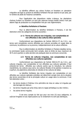 Le bénéfice afférent aux arbres fruitiers et forestiers en plantation
irrégulière est égal au produit du bénéfice forfaitaire fixé par essence et par pied, par
le nombre de pieds de l'essence considérée.

               Pour l'application des dispositions visées ci-dessus, les plantations
d'arbres fruitiers ou forestiers ne sont pas retenues lorsque lesdits arbres n'ont pas
atteint l'âge de production ou d'exploitation fixé par voie réglementaire.

               a- Bénéfice forfaitaire à l’hectare

              Pour la détermination du bénéfice forfaitaire à l'hectare, il est fait
distinction entre les catégories de terres suivantes :

                 a—1- Terres de cultures non irriguées, non complantées et
                      non affectées à des cultures dites spéciales

             Conformément aux dispositions de l’article 49(II-A-1°) du C.G.I., ces
terres sont considérées comme affectées aux cultures annuelles en usage dans la
commune, la préfecture ou la province, indépendamment de la culture effective.

             Pour la détermination du bénéfice forfaitaire à l’hectare desdites terres,
la commission locale communale tient compte, dans la limite du taux maximum de
40 % de la jachère si cette dernière est pratiquée dans la commune concernée.

                 a-2- Terres de cultures irriguées, non complantées et non
                       affectées aux cultures spéciales
               Conformément aux dispositions de l’article 49(II-A-2°) du C.G.I., par
cultures irriguées, non complantées et non affectées aux cultures spéciales il faut
entendre les terres affectées aux cultures autres que la riziculture, les cultures
maraîchères, les cultures sous serre, les cultures florales et les plantes à essence ou
à parfum, les pépinières arboricoles et viticoles et les cultures de tabac.

                Le bénéfice forfaitaire des terres irriguées non complantées et non
affectées aux cultures spéciales précitées est déterminé compte tenu de la situation
des terres concernées et de la principale culture en usage dans la commune. Il est
fait distinction entre :

      les terres situées à l’intérieur d’un périmètre de mise en valeur et irriguées par
       des barrages de retenue ;
      les terres irriguées par prise d’eau dans la nappe phréatique ou des rivières ;
      les autres terres irriguées.

               Il est tenu compte du fait que pour ces trois (3) sous catégories, le
coût de l’irrigation et ses répercussions sur le rendement ne sont pas identiques.




D.G.I.                                      302
Avril 2011
 