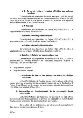 a-3- Terres de cultures irriguées affectées aux cultures
                         spéciales
              Conformément aux dispositions de l’article 49(II-A-3°) du C.G.I.,il s’agit
des terres de cultures irriguées affectées aux cultures maraîchères, aux cultures sous
serre, aux cultures florales et aux plantes à essence ou à parfum, aux pépinières
arboricoles et viticoles et aux cultures de tabac.

                   a-4- Rizières

               Conformément aux dispositions de l’article 49(II-A-4°) du C.G.I., il
s’agit des terres affectées à la culture du riz.

                   a-5- Plantations régulières irriguées

               Conformément aux dispositions de l’article 49(II-A-5°) du C.G.I., il
s’agit des terres irriguées affectées à des plantations régulières.

                   a-6- Plantations régulières irriguées

               Conformément aux dispositions de l’article 49(II-A-6°) du C.G.I., il
s’agit des terres non irriguées affectées à des plantations régulières.

                b- Bénéfice forfaitaire par essence et par pied

                Conformément aux dispositions de l’article 49-II-B du C.G.I. pour la
détermination du bénéfice forfaitaire des plantations irrégulières fruitières et
forestières, il est fait distinction entre :

      les plantations irriguées ;
      les plantions non irriguées.

                c- Procédure de fixation des éléments de calcul du bénéfice
                   forfaitaire

               Le bénéfice forfaitaire à l’hectare ou par essence et par pied est fixé
chaque année sur proposition de l’administration fiscale, soit par la C.L.C prévue à
l’article 50 du C.G.I, en cas de recours, par la commission nationale du recours fiscal
(C.N.R.F) prévue à l’article 226 du C.G.I.

             3- Composition et fonctionnement de la commission locale
                 communale

               Le bénéfice forfaitaire par hectare ou par essence et par pied est fixé
annuellement dans chaque préfecture ou province sur proposition de l'administration
fiscale, par une commission dite commission locale communale.

            Ce bénéfice est fixé distinctement par commune et, éventuellement,
dans chaque commune par catégorie de terre.

D.G.I.                                    303
Avril 2011
 