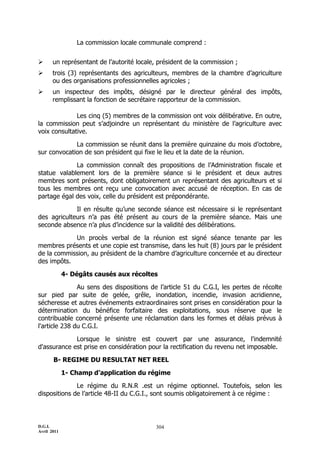 La commission locale communale comprend :


      un représentant de l’autorité locale, président de la commission ;
      trois (3) représentants des agriculteurs, membres de la chambre d’agriculture
       ou des organisations professionnelles agricoles ;
      un inspecteur des impôts, désigné par le directeur général des impôts,
       remplissant la fonction de secrétaire rapporteur de la commission.

              Les cinq (5) membres de la commission ont voix délibérative. En outre,
la commission peut s’adjoindre un représentant du ministère de l’agriculture avec
voix consultative.

             La commission se réunit dans la première quinzaine du mois d’octobre,
sur convocation de son président qui fixe le lieu et la date de la réunion.

             La commission connaît des propositions de l’Administration fiscale et
statue valablement lors de la première séance si le président et deux autres
membres sont présents, dont obligatoirement un représentant des agriculteurs et si
tous les membres ont reçu une convocation avec accusé de réception. En cas de
partage égal des voix, celle du président est prépondérante.

             Il en résulte qu’une seconde séance est nécessaire si le représentant
des agriculteurs n’a pas été présent au cours de la première séance. Mais une
seconde absence n’a plus d’incidence sur la validité des délibérations.

            Un procès verbal de la réunion est signé séance tenante par les
membres présents et une copie est transmise, dans les huit (8) jours par le président
de la commission, au président de la chambre d’agriculture concernée et au directeur
des impôts.

             4- Dégâts causés aux récoltes

               Au sens des dispositions de l’article 51 du C.G.I, les pertes de récolte
sur pied par suite de gelée, grêle, inondation, incendie, invasion acridienne,
sécheresse et autres événements extraordinaires sont prises en considération pour la
détermination du bénéfice forfaitaire des exploitations, sous réserve que le
contribuable concerné présente une réclamation dans les formes et délais prévus à
l'article 238 du C.G.I.

             Lorsque le sinistre est couvert par une assurance, l'indemnité
d'assurance est prise en considération pour la rectification du revenu net imposable.

       B- REGIME DU RESULTAT NET REEL

             1- Champ d’application du régime

              Le régime du R.N.R .est un régime optionnel. Toutefois, selon les
dispositions de l’article 48-II du C.G.I., sont soumis obligatoirement à ce régime :



D.G.I.                                     304
Avril 2011
 