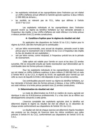       les exploitants individuels et les copropriétaires dans l’indivision qui ont réalisé
       un chiffre d’affaires annuel afférent à l’activité agricole supérieur à deux millions
       (2 000 000) de dirhams ;
      les sociétés ne relevant pas de l’I.S., telles que définies à l’article
       32-II-1° du C.G.I

              Les exploitants individuels et les copropriétaires dans l’indivision
peuvent revenir au régime du bénéfice forfaitaire sur leur demande adressée à
l’inspecteur des impôts, si leur chiffre d’affaires est resté inférieur à la limite prévue
ci-dessus pendant trois (3) années consécutives.

                    4- Condition d’option pour le régime du résultat net réel

            En application des dispositions de l’article 52 du C.G.I, l'option pour le
régime du R.N.R. doit être formulée par le contribuable :

      soit par lettre recommandée, avec accusé de réception, adressée avant la date
       prévue pour le recensement visé à l'article 55 du C.G.I à l'inspecteur des impôts
       du lieu de situation de son exploitation ;
      soit par lettre remise, contre récépissé, à l'inspecteur précité lors de la période
       de recensement.

              Cette option est valable pour l'année en cours et les deux (2) années
suivantes. Elle se renouvelle ensuite par tacite reconduction sauf dénonciation par le
contribuable dans les formes prévues ci-dessus.

               Pour les exploitants individuels et les copropriétaires dans l’indivision
qui ont réalisé un chiffre d’affaires supérieur à deux millions (2 000 000 DH) et visés
à l'article 48-II- a) du C.G.I, le régime du R.N.R. est applicable pour l'année qui suit
celle au cours de laquelle la limite a été dépassée et pour les années suivantes.

               Ces contribuables peuvent revenir au régime du bénéfice forfaitaire, sur
leur demande à formuler dans les formes prévues ci-dessus, si leur chiffre d'affaires
est resté inférieur à la limite prévue pendant trois (3) années consécutives.

             3- Détermination du résultat net réel

             Le mode de détermination du R.N.R en matière de revenu agricole est
identique à celui du R.N.R/revenus professionnels. Il y a lieu donc de se référer aux
développements consacrés à cette partie.

            L’exercice comptable des exploitants agricoles dont le bénéfice est
déterminé d’après le régime du résultat net réel est clôturé au 31 décembre de
chaque année conformément aux dispositions de l’article 53-I du C.G.I.

             Le résultat net réel de chaque exercice est déterminé d’après l’excèdent
des produits sur les charges de l’exercice dans les même conditions que celles
prévues à l’article 8-I du C.G.I, conformément aux dispositions de l’article 53-II du
C.G.I..



D.G.I.                                       305
Avril 2011
 