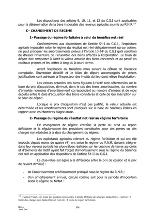 Les dispositions des articles 9, 10, 11, et 12 du C.G.I sont applicables
pour la détermination de la base imposable des revenus agricoles soumis au R.N.R.134

          C– CHANGEMENT DE REGIME

             1- Passage du régime forfaitaire à celui du bénéfice net réel

              Conformément aux dispositions de l’article 54-I du C.G.I., l’exploitant
agricole imposable selon le régime du résultat net réel obligatoirement ou sur option,
ne peut pratiquer les amortissements prévus à l’article 10-I-F du C.G.I qu’à condition
de dresser l’inventaire de l’ensemble des biens affectés à l’exploitation. Le bilan de
départ doit comporter à l’actif la valeur actuelle des biens concernés et au passif les
capitaux propres et les dettes à long ou à court terme.

                Avant l’expiration du troisième mois suivant la clôture de l’exercice
comptable, l’inventaire détaillé et le bilan de départ accompagnés de pièces
justificatives sont adressés à l’inspecteur des impôts du lieu dont relève l’exploitation.

              Les valeurs actuelles des biens figurant à l’actif sont déterminées sur la
base du prix d’acquisition, diminué, dans le cas des biens amortissables, du nombre
d’annuités normales d’amortissement correspondant au nombre d’années et de mois
écoulés entre la date d’acquisition des biens considérés et celle de leur inscription sur
le bilan de départ.

              Lorsque le prix d’acquisition n’est pas justifié, la valeur actuelle est
déterminée et les amortissements sont pratiqués sur la base de barèmes établis en
rapport avec les chambres d’agriculture.

             2- Passage du régime du résultat net réel au régime forfaitaire

               Ce changement de régime entraîne la perte du droit au report
déficitaire et la régularisation des provisions constituées pour des pertes ou des
charges non réalisées à la date du changement du régime.

              Les exploitants agricoles relevant du régime forfaitaire et qui ont été
imposés depuis moins de quatre (4) ans selon le régime du R.N.R. doivent intégrer
dans leur revenu agricole les plus-values réalisées sur les cessions de terres agricoles
et d’éléments de l’actif ayant fait l’objet d’amortissement sous le régime du bénéfice
net réel en application des dispositions de l’article 54-II du C.G.I.

              La plus-value est égale à la différence entre le prix de cession et le prix
de revient diminué :

      -   de l’amortissement antérieurement pratiqué sous le régime du R.N.R ;
      -   d’un amortissement annuel, calculé comme suit pour la période d’imposition
          selon le régime du forfait :



134
    L’article 9 du C.G.I traite des produits imposables ,l’article 10 traite des charges déductibles , l’article 11
traite des charges non déductibles et l’article 12 traite du report déficitaire.

D.G.I.                                                    306
Avril 2011
 