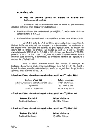 B- GÉNÉRALITÉS

              1- Rôle des pouvoirs publics en matière de fixation des
                 traitements et salaires

               Le salaire est fixé par accord direct entre les parties ou par convention
collective de travail, mais les pouvoirs publics fixent :

    -    le salaire minimum interprofessionnel garanti (S.M.I.G.) et le salaire minimum
         agricole garanti (S.M.A.G.);

    -    la rémunération des fonctionnaires et salariés du secteur public et semi-public.

              Le S.M.I.G. et le S.M.A.G. sont fixés par décret pris sur proposition du
Ministre de l’Emploi après avis des organisations professionnelles des employeurs et
des organisations syndicales des salariés les plus représentatives. La fixation du
salaire doit se fonder, en principe, sur l’indice du coût de la vie. La dernière
revalorisation du S.M.I.G. et du S.M.A.G. a été effectuée par Décret n° 2-08-292,
publié au Bulletin Officiel N° 5649 du 21 juillet 2008 portant revalorisation du salaire
minimum dans l’industrie, le commerce, les professions libérales et l’agriculture à
compter du 1er juillet 2009.

               Ainsi, le salaire minimum horaire des ouvriers et employés de
l’industrie, du commerce et des professions libérales a été fixé à 10,64 DH. Quant à
la part du salaire journalier obligatoirement versée en argent dans les professions
agricoles, elle a été fixée à 55,12 DH.

Récapitulatifs des dispositions applicables à partir du 1er juillet 2009

                  Secteur d’activité                      Salaire minimum
     Industrie, Commerce et Professions libérales          10.64 Dhs/ Heure
                       Agriculture                         55.12 Dhs / Jour
                 Textile et Habillement                   10.14 Dhs / Heure

Récapitulatifs des dispositions applicables à partir du 1er juillet 2010

              Secteur d’activité                    Salaire minimum
             Textile et Habillement                 10.39 Dhs / Heure


Récapitulatifs des dispositions applicables à partir du 1er juillet 2011

              Secteur d’activité                    Salaire minimum
             Textile et Habillement                 10.64 Dhs / Heure




D.G.I.                                      309
Avril 2011
 
