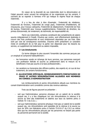 En raison de la diversité de ces indemnités dont la dénomination et
l’objet peuvent varier suivant les entreprises et les organismes qui les versent, il
convient de se reporter à l’annexe n°IV qui indique le régime fiscal de chaque
indemnité.

             Il y a lieu de citer à titre d’exemple : l’indemnité de résidence,
l’indemnité de fonction, l’indemnité de congé payé, l’indemnité d’habillement, de
chaussures, pour travaux salissants, l’indemnité de déplacement, l’indemnité de frais
de bureau, l’indemnité pour travaux supplémentaires, l’indemnité de direction, les
primes d’ancienneté, de rendement, de technicité, de responsabilité etc.

              Parmi ces indemnités, certaines constituent des compléments de salaire
soumis intégralement à l’impôt. D’autres par contre, sont effectivement destinées à
couvrir des frais professionnels et sont entièrement absorbées par ces frais. Elles
sont par voie de conséquence exonérées. D’autres enfin présentent un caractère
mixte et constituent de ce fait pour la partie non dépensée pour les besoins du
service, un supplément de traitement ou salaire imposable.

               2- Les émoluments

            Ce terme désigne le plus souvent l’ensemble des sommes perçues par
un employé et comprend habituellement :

    -       les honoraires versés en échange de leurs services, aux personnes exerçant
            une profession libérale et soumis au prélèvement dans la mesure où le
            bénéficiaire n’est pas soumis à la taxe professionnelle ;

    -       les vacations ou honoraires des officiers publics, des experts et, en sus de leur
            traitement, de certains fonctionnaires.

            C- ALLOCATIONS SPÉCIALES, REMBOURSEMENTS FORFAITAIRES DE
               FRAIS ET AUTRES RÉMUNÉRATIONS ALLOUÉES AUX MEMBRES
               DU CONSEIL D’ADMINISTRATION

             Les remboursements et autres rémunérations alloués aux membres du
conseil d’administration sont considérés comme des revenus salariaux.

                  Trois cas de figures peuvent se présenter :

        -    soit que l’administrateur personne physique est un salarié de la société,
             auquel cas, il y a lieu d’appliquer sur ces rémunérations la retenue à la
             source au titre des traitements et salaires aux taux du barème prévu à
             l’article 73- I du C.G.I. ;
        -    soit que l’administrateur personne physique n’est pas un salarié de la société
             auquel cas, ces rémunérations sont passibles de la retenue à la source au
             taux de 30% non libératoire prévu à l’article 73-II-G-1° du C.G.I au même
             titre que les rémunérations perçues par les personnes ne faisant pas partie
             du personnel permanent de la société.



D.G.I.                                         312
Avril 2011
 