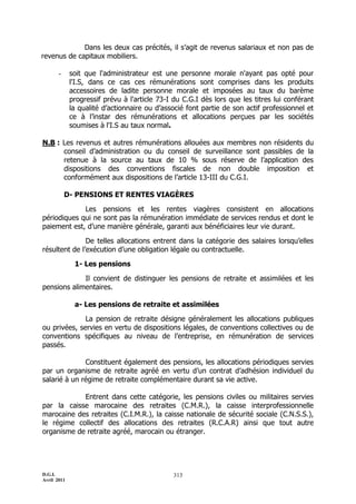 Dans les deux cas précités, il s’agit de revenus salariaux et non pas de
revenus de capitaux mobiliers.

       -     soit que l'administrateur est une personne morale n'ayant pas opté pour
             l'I.S, dans ce cas ces rémunérations sont comprises dans les produits
             accessoires de ladite personne morale et imposées au taux du barème
             progressif prévu à l'article 73-I du C.G.I dès lors que les titres lui conférant
             la qualité d’actionnaire ou d’associé font partie de son actif professionnel et
             ce à l’instar des rémunérations et allocations perçues par les sociétés
             soumises à l'I.S au taux normal.

N.B : Les revenus et autres rémunérations allouées aux membres non résidents du
      conseil d’administration ou du conseil de surveillance sont passibles de la
      retenue à la source au taux de 10 % sous réserve de l’application des
      dispositions des conventions fiscales de non double imposition et
      conformément aux dispositions de l’article 13-III du C.G.I.

           D- PENSIONS ET RENTES VIAGÈRES

             Les pensions et les rentes viagères consistent en allocations
périodiques qui ne sont pas la rémunération immédiate de services rendus et dont le
paiement est, d’une manière générale, garanti aux bénéficiaires leur vie durant.

               De telles allocations entrent dans la catégorie des salaires lorsqu’elles
résultent de l’exécution d’une obligation légale ou contractuelle.

              1- Les pensions

             Il convient de distinguer les pensions de retraite et assimilées et les
pensions alimentaires.

              a- Les pensions de retraite et assimilées

              La pension de retraite désigne généralement les allocations publiques
ou privées, servies en vertu de dispositions légales, de conventions collectives ou de
conventions spécifiques au niveau de l’entreprise, en rémunération de services
passés.

              Constituent également des pensions, les allocations périodiques servies
par un organisme de retraite agréé en vertu d’un contrat d’adhésion individuel du
salarié à un régime de retraite complémentaire durant sa vie active.

            Entrent dans cette catégorie, les pensions civiles ou militaires servies
par la caisse marocaine des retraites (C.M.R.), la caisse interprofessionnelle
marocaine des retraites (C.I.M.R.), la caisse nationale de sécurité sociale (C.N.S.S.),
le régime collectif des allocations des retraites (R.C.A.R) ainsi que tout autre
organisme de retraite agréé, marocain ou étranger.




D.G.I.                                         313
Avril 2011
 