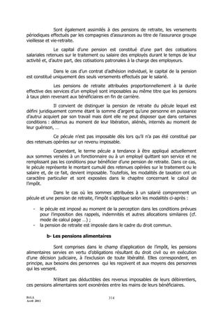 Sont également assimilés à des pensions de retraite, les versements
périodiques effectués par les compagnies d’assurances au titre de l’assurance groupe
vieillesse et vie-retraite.

                Le capital d’une pension est constitué d’une part des cotisations
salariales retenues sur le traitement ou salaire des employés durant le temps de leur
activité et, d’autre part, des cotisations patronales à la charge des employeurs.

              Dans le cas d’un contrat d’adhésion individuel, le capital de la pension
est constitué uniquement des seuls versements effectués par le salarié.

              Les pensions de retraite attribuées proportionnellement à la durée
effective des services d’un employé sont imposables au même titre que les pensions
à taux plein revenant aux bénéficiaires en fin de carrière.

               Il convient de distinguer la pension de retraite du pécule lequel est
défini juridiquement comme étant la somme d’argent qu’une personne en puissance
d’autrui acquiert par son travail mais dont elle ne peut disposer que dans certaines
conditions : détenus au moment de leur libération, aliénés, internés au moment de
leur guérison, …

             Ce pécule n’est pas imposable dès lors qu’il n’a pas été constitué par
des retenues opérées sur un revenu imposable.

              Cependant, le terme pécule a tendance à être appliqué actuellement
aux sommes versées à un fonctionnaire ou à un employé quittant son service et ne
remplissant pas les conditions pour bénéficier d’une pension de retraite. Dans ce cas,
le pécule représente le montant cumulé des retenues opérées sur le traitement ou le
salaire et, de ce fait, devient imposable. Toutefois, les modalités de taxation ont un
caractère particulier et sont exposées dans le chapitre concernant le calcul de
l’impôt.

             Dans le cas où les sommes attribuées à un salarié comprennent un
pécule et une pension de retraite, l’impôt s’applique selon les modalités ci-après :

    -    le pécule est imposé au moment de la perception dans les conditions prévues
         pour l’imposition des rappels, indemnités et autres allocations similaires (cf.
         mode de calcul page …) ;
    -    la pension de retraite est imposée dans le cadre du droit commun.

             b- Les pensions alimentaires

              Sont comprises dans le champ d’application de l’impôt, les pensions
alimentaires servies en vertu d’obligations résultant du droit civil ou en exécution
d’une décision judiciaire, à l’exclusion de toute libéralité. Elles correspondent, en
principe, aux besoins des personnes qui les reçoivent et aux moyens des personnes
qui les versent.

             N’étant pas déductibles des revenus imposables de leurs débirentiers,
ces pensions alimentaires sont exonérées entre les mains de leurs bénéficiaires.

D.G.I.                                     314
Avril 2011
 
