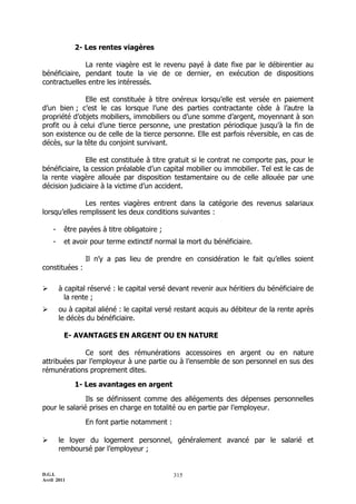 2- Les rentes viagères

              La rente viagère est le revenu payé à date fixe par le débirentier au
bénéficiaire, pendant toute la vie de ce dernier, en exécution de dispositions
contractuelles entre les intéressés.

              Elle est constituée à titre onéreux lorsqu’elle est versée en paiement
d’un bien ; c’est le cas lorsque l’une des parties contractante cède à l’autre la
propriété d’objets mobiliers, immobiliers ou d’une somme d’argent, moyennant à son
profit ou à celui d’une tierce personne, une prestation périodique jusqu’à la fin de
son existence ou de celle de la tierce personne. Elle est parfois réversible, en cas de
décès, sur la tête du conjoint survivant.

               Elle est constituée à titre gratuit si le contrat ne comporte pas, pour le
bénéficiaire, la cession préalable d’un capital mobilier ou immobilier. Tel est le cas de
la rente viagère allouée par disposition testamentaire ou de celle allouée par une
décision judiciaire à la victime d’un accident.

               Les rentes viagères entrent dans la catégorie des revenus salariaux
lorsqu’elles remplissent les deux conditions suivantes :

    -    être payées à titre obligatoire ;
    -    et avoir pour terme extinctif normal la mort du bénéficiaire.

                Il n’y a pas lieu de prendre en considération le fait qu’elles soient
constituées :

       à capital réservé : le capital versé devant revenir aux héritiers du bénéficiaire de
          la rente ;
       ou à capital aliéné : le capital versé restant acquis au débiteur de la rente après
        le décès du bénéficiaire.

         E- AVANTAGES EN ARGENT OU EN NATURE

              Ce sont des rémunérations accessoires en argent ou en nature
attribuées par l’employeur à une partie ou à l’ensemble de son personnel en sus des
rémunérations proprement dites.

             1- Les avantages en argent

               Ils se définissent comme des allégements des dépenses personnelles
pour le salarié prises en charge en totalité ou en partie par l’employeur.

                En font partie notamment :

       le loyer du logement personnel, généralement avancé par le salarié et
        remboursé par l’employeur ;


D.G.I.                                       315
Avril 2011
 