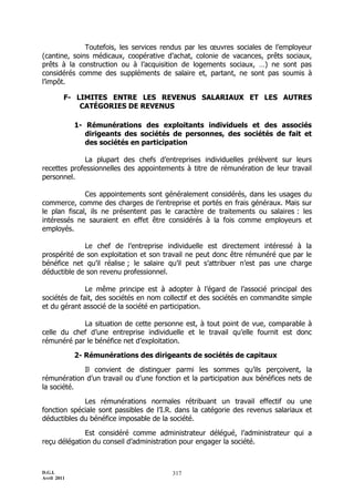 Toutefois, les services rendus par les œuvres sociales de l’employeur
(cantine, soins médicaux, coopérative d’achat, colonie de vacances, prêts sociaux,
prêts à la construction ou à l’acquisition de logements sociaux, …) ne sont pas
considérés comme des suppléments de salaire et, partant, ne sont pas soumis à
l’impôt.

         F- LIMITES ENTRE LES REVENUS SALARIAUX ET LES AUTRES
             CATÉGORIES DE REVENUS

             1- Rémunérations des exploitants individuels et des associés
                dirigeants des sociétés de personnes, des sociétés de fait et
                des sociétés en participation

              La plupart des chefs d’entreprises individuelles prélèvent sur leurs
recettes professionnelles des appointements à titre de rémunération de leur travail
personnel.

              Ces appointements sont généralement considérés, dans les usages du
commerce, comme des charges de l’entreprise et portés en frais généraux. Mais sur
le plan fiscal, ils ne présentent pas le caractère de traitements ou salaires : les
intéressés ne sauraient en effet être considérés à la fois comme employeurs et
employés.

             Le chef de l’entreprise individuelle est directement intéressé à la
prospérité de son exploitation et son travail ne peut donc être rémunéré que par le
bénéfice net qu’il réalise ; le salaire qu’il peut s’attribuer n’est pas une charge
déductible de son revenu professionnel.

              Le même principe est à adopter à l’égard de l’associé principal des
sociétés de fait, des sociétés en nom collectif et des sociétés en commandite simple
et du gérant associé de la société en participation.

            La situation de cette personne est, à tout point de vue, comparable à
celle du chef d’une entreprise individuelle et le travail qu’elle fournit est donc
rémunéré par le bénéfice net d’exploitation.

             2- Rémunérations des dirigeants de sociétés de capitaux

            Il convient de distinguer parmi les sommes qu’ils perçoivent, la
rémunération d’un travail ou d’une fonction et la participation aux bénéfices nets de
la société.

             Les rémunérations normales rétribuant un travail effectif ou une
fonction spéciale sont passibles de l’I.R. dans la catégorie des revenus salariaux et
déductibles du bénéfice imposable de la société.

              Est considéré comme administrateur délégué, l’administrateur qui a
reçu délégation du conseil d’administration pour engager la société.



D.G.I.                                   317
Avril 2011
 