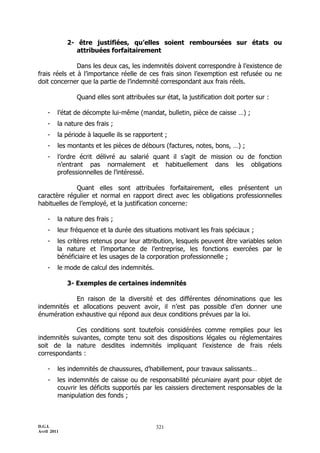 2- être justifiées, qu’elles soient remboursées sur états ou
                attribuées forfaitairement

               Dans les deux cas, les indemnités doivent correspondre à l’existence de
frais réels et à l’importance réelle de ces frais sinon l’exemption est refusée ou ne
doit concerner que la partie de l’indemnité correspondant aux frais réels.

                Quand elles sont attribuées sur état, la justification doit porter sur :

    -    l’état de décompte lui-même (mandat, bulletin, pièce de caisse …) ;
    -    la nature des frais ;
    -    la période à laquelle ils se rapportent ;
    -    les montants et les pièces de débours (factures, notes, bons, …) ;
    -    l’ordre écrit délivré au salarié quant il s’agit de mission ou de fonction
         n’entrant pas normalement et habituellement dans les obligations
         professionnelles de l’intéressé.

              Quant elles sont attribuées forfaitairement, elles présentent un
caractère régulier et normal en rapport direct avec les obligations professionnelles
habituelles de l’employé, et la justification concerne:

    -    la nature des frais ;
    -    leur fréquence et la durée des situations motivant les frais spéciaux ;
    -    les critères retenus pour leur attribution, lesquels peuvent être variables selon
         la nature et l’importance de l’entreprise, les fonctions exercées par le
         bénéficiaire et les usages de la corporation professionnelle ;
    -    le mode de calcul des indemnités.

             3- Exemples de certaines indemnités

            En raison de la diversité et des différentes dénominations que les
indemnités et allocations peuvent avoir, il n’est pas possible d’en donner une
énumération exhaustive qui répond aux deux conditions prévues par la loi.

            Ces conditions sont toutefois considérées comme remplies pour les
indemnités suivantes, compte tenu soit des dispositions légales ou réglementaires
soit de la nature desdites indemnités impliquant l’existence de frais réels
correspondants :

    -    les indemnités de chaussures, d’habillement, pour travaux salissants…
    -    les indemnités de caisse ou de responsabilité pécuniaire ayant pour objet de
         couvrir les déficits supportés par les caissiers directement responsables de la
         manipulation des fonds ;



D.G.I.                                       321
Avril 2011
 