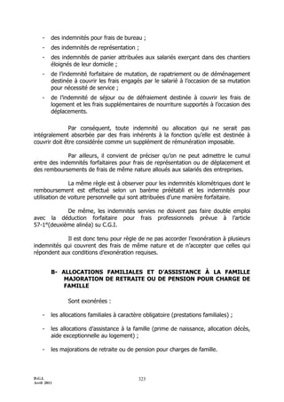-    des indemnités pour frais de bureau ;
    -    des indemnités de représentation ;
    -    des indemnités de panier attribuées aux salariés exerçant dans des chantiers
         éloignés de leur domicile ;
    -    de l’indemnité forfaitaire de mutation, de rapatriement ou de déménagement
         destinée à couvrir les frais engagés par le salarié à l’occasion de sa mutation
         pour nécessité de service ;
    -    de l’indemnité de séjour ou de défraiement destinée à couvrir les frais de
         logement et les frais supplémentaires de nourriture supportés à l’occasion des
         déplacements.

               Par conséquent, toute indemnité ou allocation qui ne serait pas
intégralement absorbée par des frais inhérents à la fonction qu’elle est destinée à
couvrir doit être considérée comme un supplément de rémunération imposable.

             Par ailleurs, il convient de préciser qu’on ne peut admettre le cumul
entre des indemnités forfaitaires pour frais de représentation ou de déplacement et
des remboursements de frais de même nature alloués aux salariés des entreprises.

               La même règle est à observer pour les indemnités kilométriques dont le
remboursement est effectué selon un barème préétabli et les indemnités pour
utilisation de voiture personnelle qui sont attribuées d’une manière forfaitaire.

            De même, les indemnités servies ne doivent pas faire double emploi
avec la déduction forfaitaire pour frais professionnels prévue à l’article
57-1°(deuxième alinéa) su C.G.I.

            Il est donc tenu pour règle de ne pas accorder l’exonération à plusieurs
indemnités qui couvrent des frais de même nature et de n’accepter que celles qui
répondent aux conditions d’exonération requises.


         B- ALLOCATIONS FAMILIALES ET D’ASSISTANCE À LA FAMILLE
             MAJORATION DE RETRAITE OU DE PENSION POUR CHARGE DE
             FAMILLE

                Sont exonérées :

    -    les allocations familiales à caractère obligatoire (prestations familiales) ;

    -    les allocations d’assistance à la famille (prime de naissance, allocation décès,
         aide exceptionnelle au logement) ;

    -    les majorations de retraite ou de pension pour charges de famille.



D.G.I.                                        323
Avril 2011
 