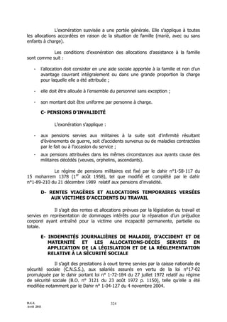 L’exonération susvisée a une portée générale. Elle s’applique à toutes
les allocations accordées en raison de la situation de famille (marié, avec ou sans
enfants à charge).

            Les conditions d’exonération des allocations d’assistance à la famille
sont comme suit :

    -    l’allocation doit consister en une aide sociale apportée à la famille et non d’un
         avantage couvrant intégralement ou dans une grande proportion la charge
         pour laquelle elle a été attribuée ;

    -    elle doit être allouée à l’ensemble du personnel sans exception ;

    -    son montant doit être uniforme par personne à charge.

         C- PENSIONS D’INVALIDITÉ

               L’exonération s’applique :

    -    aux pensions servies aux militaires à la suite soit d’infirmité résultant
         d’évènements de guerre, soit d’accidents survenus ou de maladies contractées
         par le fait ou à l’occasion du service ;
    -    aux pensions attribuées dans les mêmes circonstances aux ayants cause des
         militaires décédés (veuves, orphelins, ascendants).

            Le régime de pensions militaires est fixé par le dahir n°1-58-117 du
15 moharrem 1378 (1er août 1958), tel que modifié et complété par le dahir
n°1-89-210 du 21 décembre 1989 relatif aux pensions d’invalidité.

         D- RENTES VIAGÈRES ET ALLOCATIONS TEMPORAIRES VERSÉES
             AUX VICTIMES D’ACCIDENTS DU TRAVAIL

             Il s’agit des rentes et allocations prévues par la législation du travail et
servies en représentation de dommages intérêts pour la réparation d’un préjudice
corporel ayant entraîné pour la victime une incapacité permanente, partielle ou
totale.

         E- INDEMNITÉS JOURNALIÈRES DE MALADIE, D’ACCIDENT ET DE
            MATERNITÉ    ET   LES   ALLOCATIONS-DÉCÈS SERVIES EN
            APPLICATION DE LA LÉGISLATION ET DE LA RÉGLEMENTATION
            RELATIVE À LA SÉCURITÉ SOCIALE

             Il s’agit des prestations à court terme servies par la caisse nationale de
sécurité sociale (C.N.S.S.), aux salariés assurés en vertu de la loi n°17-02
promulguée par le dahir portant loi n° 1-72-184 du 27 juillet 1972 relatif au régime
de sécurité sociale (B.O. n° 3121 du 23 août 1972 p. 1150), telle qu’elle a été
modifiée notamment par le Dahir n° 1-04-127 du 4 novembre 2004.


D.G.I.                                      324
Avril 2011
 