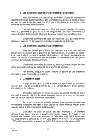 1- Les indemnités journalières de maladie ou d’accident

               Elles sont servies aux assurés qui sont dans l’incapacité physique de
reprendre le travail, dûment constatée par un médecin désigné par la caisse. Il s’agit
des cas de maladie ou d’accident non régis par la législation sur les accidents du
travail et les maladies professionnelles.

              Lesdites indemnités sont accordées aux assurés pendant cinquante-
deux (52) semaines au plus au cours des vingt-quatre (24) mois consécutifs qui
suivent le début de l’incapacité. Elles sont dues pour chaque jour ouvrable ou non.

             L’indemnité journalière est égale aux deux tiers (2/3) du salaire moyen
(plafonné) des trois (3) derniers mois précédant la date d’arrêt de travail.

             2- Les indemnités journalières de maternité

              Elles sont servies par la caisse aux assurées à la suite d’un arrêt de
travail rendu nécessaire par la proximité de l’accouchement, à condition de cesser
tout emploi salarié pendant la période d’indemnisation et d’avoir son domicile au
Maroc. La période d’indemnisation est de quatorze (14) semaines dont sept (7) au
minimum après la date de l’accouchement.

             L’indemnité journalière est égale au salaire journalier moyen tel que
défini au deuxième alinéa de l’article 35 de la loi n°17-02 susvisée.

              Par ailleurs, lorsque le salarié cumule un salaire et une indemnité
journalière, seule l’indemnité est exonérée.

             3- L’allocation décès

               Il s’agit de l’allocation qui est accordée aux ayants droit du travailleur
décédé qu’il soit en période d’activité ou à la retraite titulaire d’une pension
d’invalidité ou de vieillesse.

              L’allocation est égale, en ce qui concerne, les assurés décédés en cours
d’activité à soixante (60) fois le salaire journalier moyen qui a servi ou qui aurait
servi de base au calcul des indemnités journalières.

               En ce qui concerne les retraités titulaires d’une pension d’invalidité ou
de vieillesse, l’allocation est égale à deux (2) fois le salaire mensuel moyen ayant
servi de base à la détermination de ladite pension.

              L’allocation ne peut en aucun cas être inférieure à un montant
déterminé par décret pris sur proposition du Ministre chargé de l’emploi et du
Ministre des Finances. Le montant minimum de l’allocation a été fixé à douze mille
(12 000) dirhams à compter du 1er avril 2002 (décret n° 2-72-541 du 30 décembre
1972 relatif aux prestations services par la C.N.S.S. tel que modifié et complété).


D.G.I.                                     325
Avril 2011
 
