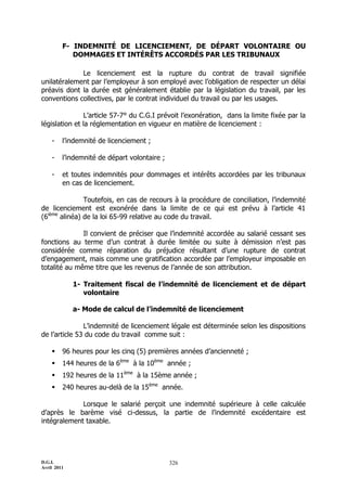 F- INDEMNITÉ DE LICENCIEMENT, DE DÉPART VOLONTAIRE OU
            DOMMAGES ET INTÉRÊTS ACCORDÉS PAR LES TRIBUNAUX

             Le licenciement est la rupture du contrat de travail signifiée
unilatéralement par l’employeur à son employé avec l’obligation de respecter un délai
préavis dont la durée est généralement établie par la législation du travail, par les
conventions collectives, par le contrat individuel du travail ou par les usages.

                L’article 57-7° du C.G.I prévoit l’exonération, dans la limite fixée par la
législation et la réglementation en vigueur en matière de licenciement :

    -    l’indemnité de licenciement ;

    -    l’indemnité de départ volontaire ;

    -    et toutes indemnités pour dommages et intérêts accordées par les tribunaux
         en cas de licenciement.

               Toutefois, en cas de recours à la procédure de conciliation, l’indemnité
de licenciement est exonérée dans la limite de ce qui est prévu à l’article 41
(6ième alinéa) de la loi 65-99 relative au code du travail.

              Il convient de préciser que l’indemnité accordée au salarié cessant ses
fonctions au terme d’un contrat à durée limitée ou suite à démission n’est pas
considérée comme réparation du préjudice résultant d’une rupture de contrat
d’engagement, mais comme une gratification accordée par l’employeur imposable en
totalité au même titre que les revenus de l’année de son attribution.

             1- Traitement fiscal de l’indemnité de licenciement et de départ
                volontaire

             a- Mode de calcul de l’indemnité de licenciement

               L’indemnité de licenciement légale est déterminée selon les dispositions
de l’article 53 du code du travail comme suit :

        96 heures pour les cinq (5) premières années d’ancienneté ;
        144 heures de la 6ème à la 10ème année ;
        192 heures de la 11ème à la 15ème année ;
        240 heures au-delà de la 15ème année.

             Lorsque le salarié perçoit une indemnité supérieure à celle calculée
d’après le barème visé ci-dessus, la partie de l’indemnité excédentaire est
intégralement taxable.




D.G.I.                                        326
Avril 2011
 