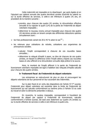 Cette indemnité est imposable en la répartissant par parts égales et en
l’ajoutant aux salaires annuels des quatre dernières années d’activité du salarié ou
sur la durée effective de services, si celle-ci est inférieure à quatre (4) ans, en
procédant de la manière suivante :

               prendre, pour chacune des quatre (4) années, la rémunération effective
                annuelle et lui rajouter le quart (1/4) de la partie de l’indemnité de départ
                volontaire imposable ;
               déterminer le nouveau revenu annuel imposable pour chacune des quatre
                (4) dernières années en tenant compte des différentes déductions opérées
                annuellement dont :

 les frais professionnels variant de 20 à 45 % selon le cas135 ;

 les retenues pour cotisations de retraite, cotisations aux organismes de
  prévoyances sociales.

               calculer l’impôt correspondant à chacune de ces nouvelles bases
                annuelles ;
               déterminer le reliquat d’impôt à payer, au titre de chacune de ces quatre
                années, en faisant la différence entre l’impôt obtenu d’après ces nouvelles
                bases et celui afférent à la rémunération annuelle déjà prélevé à la source.

             Ainsi, le montant de l’impôt afférent à la partie de l’indemnité de
licenciement volontaire imposable est égal à l’addition des reliquats d’impôts calculés
pour chacune des quatre années.

                 b- Traitement fiscal de l’indemnité de départ volontaire

             Les entreprises se restructurent de plus en plus et encouragent les
départs volontaires de leur personnel en leur accordant des indemnités.

               Sur le plan fiscal et en vertu des dispositions de l’article 57-7° susvisé,
l’indemnité pour départ volontaire est exonérée dans la limite de l’indemnité de
licenciement qui est calculée conformément au barème prévu à l’article 53 du code
du travail et selon la démarche présentée ci-dessus.

              En revanche, le surplus imposable, correspondant à l'excédent de
l'indemnité de départ par rapport à l'indemnité de licenciement, calculée
conformément à l’article susvisé, est taxé avec étalement sur quatre (4) années ou
sur la durée effective de services si celle-ci est inférieure à quatre ans.




135
      En vertu des dispositions du 1° de l’article 59 du C.G.I

D.G.I.                                                       327
Avril 2011
 