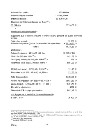 Indemnité accordée :                                                               200 000 DH
Indemnité légale exonérée :                                                 110 745,60 DH
Indemnité taxable :                                                           89 254,40 DH
Etalement de l’indemnité taxable sur 4 ans138 :
89 254,40 =                                                                                   22 316,60 DH
       4
Revenu brut annuel imposable :

Supposons que le salarié a touché le même revenu pendant les quatre dernières
années :
Salaire brut annuel :                                                                           72 000 DH
Indemnité imposable (1/4 de l’indemnité totale imposable) :                                + 22 316,60 DH
                                      Total :                                                 94 316,60 DH
Déductions :
frais professionnels : 94 316,60 x 20 %=                                                  18 863,32 DH
CIMR : 94 316,60 x 10%139 =                                                                      9431,66 DH
CNSS (long terme) : 94 316,60 x 3,96%140 =                                                           3 735 DH
Plafonnées à : (6 000 x12 mois) x 3,96% =                                                       2 851,20 DH


CNSS (court terme) : 94316,60 x 0,33%141 =                                                         311,25 DH
Plafonnées à : (6 000 x 12 mois) x 0,33% =                                                         237,60 DH

Total des déductions                                                                          31 383,78 DH

Revenu net imposable : 94 316,60 -31 383,78 =                                                 62 932,82 DH
Calcul de l'I.R. : (62 932,82 x 30 %) Ŕ 14 000 =                                                8 354,47 DH
I.R. retenu à la source :                                                                           - 1732 DH
Montant de l'I.R. à payer par année =                                                           6 622,47 DH

I.R. à payer sur la totalité de l’indemnité imposable
6 622,47 x 4 =                                                                                     26 490 DH




138
    Pour l’imposition, il est admis de répartir les revenus exceptionnels sur une durée maximum de 4 ans ou sur la durée
effective de services si celle-ci est inférieure à 4 ans.
139
    Loi n° 60-03 modifiant la loi n°011-71 du 12 Kaada 1391 (30 Décembre 1971) instituant un régime de pensions civiles. le
taux de 10% est applicable à compter du 1ier Janvier 2006.
140
    Taux de la CNSS (long terme).
141
    taux de la CNSS (court terme).

D.G.I.                                                     329
Avril 2011
 