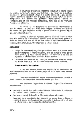 Il convient de préciser que l’indemnité perçue par un salarié cessant
ses fonctions au terme d’un contrat à durée limitée ou au moment de la retraite ou
encore de son plein gré (départ anticipé à la retraite, démission) ne peut pas être
regardée comme la réparation d’un préjudice résultant d’une rupture de contrat
d’engagement mais comme une gratification bénévolement accordée par
l’employeur. Elle est donc imposable en totalité au même titre que les revenus de
l’année de son attribution.

              Par ailleurs, il y a lieu de signaler que les indemnités déterminées sur la
base des articles 41 et 53 du code du travail ne sont pas à confondre avec le salaire
de préavis servi par l’employeur durant la période normale du préavis stipulée
généralement dans le contrat.

              En effet, ce salaire est imposable, dans les conditions de droit commun
aussi bien dans le cas où l’intéressé a continué d’occuper son emploi pendant la
durée du préavis que dans le cas où ledit salarié a cessé immédiatement ses
fonctions, et n’a effectué aucun travail pendant le délai de préavis.

Remarques :

    -    Lorsque le licenciement est justifié pour quelque cause que ce soit (faute
         grave de l’employé Ŕ absence injustifiée, refus de changer d’emploi par un
         travail similaire,…), toute somme attribuée au travailleur à ce titre est
         imposable en totalité dans les conditions de droit commun.
    -    L’indemnité de licenciement est à distinguer de l’indemnité de départ anticipé
         à la retraite qui garde le caractère d’une gratification passible de l’impôt.

         G- PENSIONS ALIMENTAIRES

             Il s’agit des pensions alimentaires perçues par les descendants, les
ascendants et le conjoint divorcé en vertu d’obligations du droit civil ou de décisions
judiciaires.

              L’obligation alimentaire est légale, basée sur la parenté ou l’alliance, et
visant à fournir à une personne les sommes nécessaires pour vivre.

            Sont notamment rangées dans la catégorie des pensions alimentaires
non imposables :

       la somme que reçoit de son père un fils mineur ou majeur atteint d’une infirmité
        lui interdisant toute occupation lucrative ;
       la somme que reçoit de leurs fils ou filles les parents dans le besoin ;
       la pension servie, en exécution d’un jugement, par un mari à son ex-épouse et
        destinée à assurer soit la subsistance personnelle de cette dernière, soit celle
        des enfants issus de leur mariage et dont elle a la garde ;



D.G.I.                                       331
Avril 2011
 