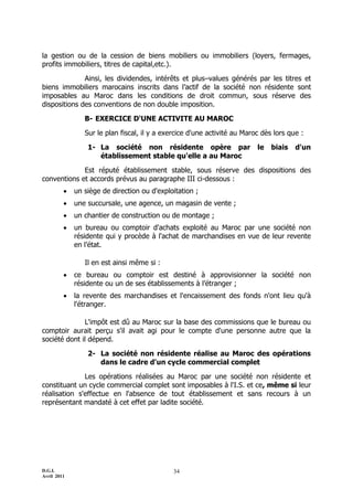 la gestion ou de la cession de biens mobiliers ou immobiliers (loyers, fermages,
profits immobiliers, titres de capital,etc.).

              Ainsi, les dividendes, intérêts et plusŔvalues générés par les titres et
biens immobiliers marocains inscrits dans l’actif de la société non résidente sont
imposables au Maroc dans les conditions de droit commun, sous réserve des
dispositions des conventions de non double imposition.

                B- EXERCICE D'UNE ACTIVITE AU MAROC

                Sur le plan fiscal, il y a exercice d'une activité au Maroc dès lors que :

                 1- La société non résidente opère par                    le   biais   d'un
                    établissement stable qu'elle a au Maroc

             Est réputé établissement stable, sous réserve des dispositions des
conventions et accords prévus au paragraphe III ci-dessous :
            un siège de direction ou d'exploitation ;
            une succursale, une agence, un magasin de vente ;
            un chantier de construction ou de montage ;
            un bureau ou comptoir d'achats exploité au Maroc par une société non
             résidente qui y procède à l'achat de marchandises en vue de leur revente
             en l’état.

                Il en est ainsi même si :
            ce bureau ou comptoir est destiné à approvisionner la société non
             résidente ou un de ses établissements à l’étranger ;
            la revente des marchandises et l'encaissement des fonds n'ont lieu qu'à
             l'étranger.

              L'impôt est dû au Maroc sur la base des commissions que le bureau ou
comptoir aurait perçu s'il avait agi pour le compte d'une personne autre que la
société dont il dépend.

                 2- La société non résidente réalise au Maroc des opérations
                    dans le cadre d'un cycle commercial complet

              Les opérations réalisées au Maroc par une société non résidente et
constituant un cycle commercial complet sont imposables à l'I.S. et ce, même si leur
réalisation s'effectue en l'absence de tout établissement et sans recours à un
représentant mandaté à cet effet par ladite société.




D.G.I.                                        34
Avril 2011
 