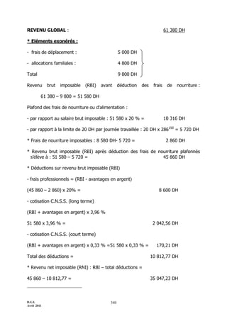 REVENU GLOBAL :                                                              61 380 DH

* Eléments exonérés :

- frais de déplacement :                          5 000 DH

- allocations familiales :                        4 800 DH

Total                                             9 800 DH

Revenu       brut   imposable   (RBI)   avant     déduction   des    frais    de   nourriture :

         61 380 Ŕ 9 800 = 51 580 DH

Plafond des frais de nourriture ou d'alimentation :

- par rapport au salaire brut imposable : 51 580 x 20 % =                    10 316 DH

- par rapport à la limite de 20 DH par journée travaillée : 20 DH x 286150 = 5 720 DH

* Frais de nourriture imposables : 8 580 DH- 5 720 =                          2 860 DH

* Revenu brut imposable (RBI) après déduction des frais de nourriture plafonnés
 s’élève à : 51 580 Ŕ 5 720 =                                45 860 DH

* Déductions sur revenu brut imposable (RBI)

- frais professionnels = (RBI - avantages en argent)

(45 860 Ŕ 2 860) x 20% =                                                8 600 DH

- cotisation C.N.S.S. (long terme)

(RBI + avantages en argent) x 3,96 %

51 580 x 3,96 % =                                                    2 042,56 DH

- cotisation C.N.S.S. (court terme)

(RBI + avantages en argent) x 0,33 % =51 580 x 0,33 % =               170,21 DH

Total des déductions =                                              10 812,77 DH

* Revenu net imposable (RNI) : RBI Ŕ total déductions =

45 860 Ŕ 10 812,77 =                                                35 047,23 DH




D.G.I.                                      340
Avril 2011
 