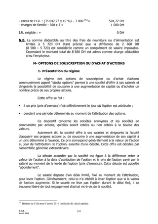 151
- calcul de l'I.R. : (35 047,23 x 10 %) Ŕ 3 000                     =   504,72 DH
- charges de famille : 360 x 3 =                                         1 080 DH

I.R. exigible : =                                                            0 DH

N.B. La somme déductible au titre des frais de nourriture ou d'alimentation est
    limitée à 5 720 DH étant précisé que la différence de 2 860 DH
    (8 580 Ŕ 5 720) est considérée comme un complément de salaire imposable.
    Cependant le montant total de 8 580 DH est admis comme charge déductible
    chez l'employeur.

                M- OPTIONS DE SOUSCRIPTION OU D'ACHAT D'ACTIONS

                    1- Présentation du régime

              Le régime des options de souscription ou d'achat d'actions
communément appelé "stocks options" permet à une société d’offrir à ses salariés et
dirigeants la possibilité de souscrire à une augmentation de capital ou d'acheter un
nombre précis de ses propres actions.

                    Cette offre se fait :

      à un prix (prix d’exercice) fixé définitivement le jour où l’option est attribuée ;

      pendant une période déterminée au moment de l'attribution des options.

              Ce dispositif concerne les sociétés anonymes et les sociétés en
commandite par actions, qu'elles soient cotées ou non cotées à la bourse des
valeurs.
              Autrement dit, la société offre à ses salariés et dirigeants la faculté
d'acquérir ses propres actions ou de souscrire à une augmentation de son capital à
un prix déterminé à l'avance. Ce prix correspond généralement à la valeur de l'action
au jour de l'attribution de l’option, assortie d'une décote. Cette offre est décidée par
l'assemblée générale extraordinaire.

              La décote accordée par la société est égale à la différence entre la
valeur de l'action à la date d'attribution de l'option et le prix de l’action payé par le
salarié au moment de la levée de l'option (prix d’exercice). Cette décote est appelée
"abondement".

              Le salarié dispose d’un délai limité, fixé au moment de l’attribution,
pour lever l’option. Généralement, celui-ci n’a intérêt à lever l’option que si la valeur
de l'action augmente. Si le salarié ne lève pas l'option durant le délai fixé, il se
trouvera libéré de tout engagement d'achat vis-à-vis de la société.



151
      Barème de l’I.R pour l’année 2010 (méthode de calcul rapide).

D.G.I.                                                  341
Avril 2011
 