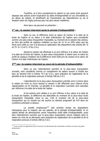 Toutefois, et à titre exceptionnel le salarié ou ses ayant droit peuvent
disposer des actions avant l’expiration du délai d’indisponibilité en cas d’invalidité ou
du décès du salarié, et bénéficient de l’exonération de l’abondement ou de la
taxation selon les règles prévues pour les plus-values mobilières.

                  Ainsi deux cas peuvent se présenter :

1er cas : la cession intervient après la période d’indisponibilité :

              Dans ce cas, la différence entre la valeur de l'action à la date de la
levée de l'option et sa valeur à la date d'attribution de l'option sera considérée
comme une plus-value d'acquisition imposable, au moment de la cession des actions,
au titre des profits de capitaux mobiliers au taux de 15 % ou 20% selon que les
titres sont cotés ou non à la bourse,en application des dispositions des articles 66- II
et 73- II- C) et F) -2°du C.G.I.

               Quand la cession est effectuée à un prix inférieur à la valeur de l’action
à la date de la levée de l’option, la plus-value d’acquisition à retenir pour le calcul du
profit de capitaux mobiliers est la différence entre ledit prix de cession et la valeur de
l’action à la date d’attribution de l’option.

2ème cas : la cession intervient au cours de la période d’indisponibilité :

              Dans ce cas, l'abondement exonéré et la plus-value d'acquisition
susvisés, sont considérés comme un complément de salaire soumis à l'impôt aux
taux du barème fixé à l'article 73-I du C.G.I, sans préjudice de l'application de la
pénalité et de la majoration prévues à l'article 208 du C.G.I.

              L’abondement et la plus-value d’acquisition précités sont à inclure dans
le salaire du mois au cours duquel la cession a été effectuée sous réserve d'une
régularisation en fin d'année. La pénalité et la majoration susvisées sont calculées
par référence à la date de la levée de l'option.

              Si les actions sont cédées à un prix inférieur à leur valeur à la date de
la levée de l’option, la différence est déductible du montant de la plus-value brute
d’acquisition imposable. Dans ce cas, c’est le montant net de la plus-value
d’acquisition qui en résulte qui est soumis au barème progressif de l’I.R dans les
conditions précisées ci-dessus.

             La société employeuse152 doit prendre toutes les dispositions
nécessaires pour le respect, par ses salariés, de la période d’indisponibilité. Si un
salarié décide de démissionner avant l’expiration dudit délai d’indisponibilité, aussi
bien l’abondement exonéré que la plus-value d’acquisition seront intégrés dans le
salaire du mois de sa démission sans préjudice de l'application de la pénalité et de la
majoration prévues à l'article 208 du C.G.I.

152
   Cette société est également tenue d’annexer à la déclaration des traitements et salaires un état (voir partie
déclaration).

D.G.I.                                                  345
Avril 2011
 