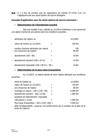 N.B : Il y a lieu de préciser que les dispositions de l’article 57-14°du C.G.I ne
      s’appliquent pas aux stock-options de source étrangère.

Exemple d'application pour les stock-options de source marocaine :

        Détermination de l’abondement exonéré

             Soit une société X qui a décidé au 2/1/2010 d'attribuer à son personnel
une option d'achat de ses actions dans les conditions suivantes :


-   attribution de l'option au                                       2/1/2001

-   valeur de l'action au 2/1/2010              =                      100 DH

-   nombre d'actions attribuées par salarié                               100
-   prix d'exercice de l'option                 =                       80 DH

-   abondement (100 - 80)                       =                       20 DH

-   abondement exonéré (100 x 10 %)             =                       10 DH

-   abondement imposable (100 x 90 %) Ŕ 80 =                            10 DH

        Détermination de la plus-value d’acquisition

              Au 1/1/2013, un salarié décide de lever l'option attribuée aux conditions
suivantes :

-   levée de l'option au                                             1/1/2004
-   valeur de l'action au 1/1/2013              =                      140 DH
-   prix d'exercice de l'option                 =                       80 DH
-   avantage en nature : 100 x (140 - 80)       =                    6 000 DH
-   abondement exonéré : 100 x 10 DH            =                    1 000 DH
-   excédent de l’abondement imposable
    100 actions x 10 DH                         =                    1 000 DH
    Plus-value d'acquisition : 100 x (140 -100) =                    4 000 DH
-   délai d'indisponibilité : jusqu'au 31/12/2015.(trois ans à compter de la date de la
    levée de l’option).




D.G.I.                                    348
Avril 2011
 