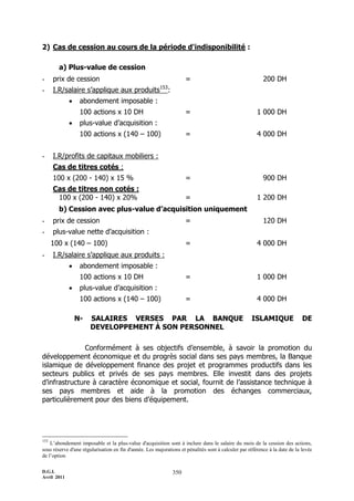 2) Cas de cession au cours de la période d'indisponibilité :

        a) Plus-value de cession
-     prix de cession                                                   =                                 200 DH
                                                        153
-     I.R/salaire s’applique aux produits                     :
                 abondement imposable :
                  100 actions x 10 DH                                   =                              1 000 DH
                 plus-value d’acquisition :
                  100 actions x (140 Ŕ 100)                             =                              4 000 DH


-     I.R/profits de capitaux mobiliers :
      Cas de titres cotés :
      100 x (200 - 140) x 15 %                                          =                                 900 DH
      Cas de titres non cotés :
       100 x (200 - 140) x 20%                                          =                              1 200 DH
        b) Cession avec plus-value d’acquisition uniquement
-     prix de cession                                                   =                                 120 DH
-     plus-value nette d’acquisition :
      100 x (140 Ŕ 100)                                                 =                              4 000 DH
-     I.R/salaire s’applique aux produits :
                 abondement imposable :
                  100 actions x 10 DH                                   =                              1 000 DH
                 plus-value d’acquisition :
                  100 actions x (140 Ŕ 100)                             =                              4 000 DH

                 N-    SALAIRES VERSES PAR LA BANQUE                                                ISLAMIQUE                DE
                       DEVELOPPEMENT À SON PERSONNEL

               Conformément à ses objectifs d’ensemble, à savoir la promotion du
développement économique et du progrès social dans ses pays membres, la Banque
islamique de développement finance des projet et programmes productifs dans les
secteurs publics et privés de ses pays membres. Elle investit dans des projets
d’infrastructure à caractère économique et social, fournit de l’assistance technique à
ses pays membres et aide à la promotion des échanges commerciaux,
particulièrement pour des biens d’équipement.




153
    L’abondement imposable et la plus-value d'acquisition sont à inclure dans le salaire du mois de la cession des actions,
sous réserve d'une régularisation en fin d'année. Les majorations et pénalités sont à calculer par référence à la date de la levée
de l’option

D.G.I.                                                            350
Avril 2011
 