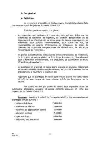 1- Cas général

             a- Définition

           Le revenu brut imposable est égal au revenu brut global exclusion faite
des sommes exonérées prévues à l’article 57 du C.G.I.

                Font donc partie du revenu brut global :

    -    les indemnités non destinées à couvrir des frais spéciaux, telles que les
         indemnités de résidence, de logement, de fonction, d’éloignement ou de
         dépaysement, de cherté de vie, de congé payé, de risques professionnels, les
         indemnités pour travaux supplémentaires, pour travail de nuit, de
         responsabilité, de préavis, d’intempéries, de présidence, de poste, de
         direction, les indemnités compensatrices de rémunération, les allocations
         hiérarchiques, de recherche,…

    -    les primes et gratifications, telles que les primes d’ancienneté, de rendement,
         de technicité, de responsabilité, de fond (pour les mineurs), d’encadrement
         pour la formation professionnelle, à la production, de qualification, de bilan,
         d’inventaire, de pourboire, …

    -    les avantages en argent et en nature parmi lesquels on peut citer notamment
         les remboursements de dépenses personnelles, les produits et services fournis
         gratuitement, la nourriture, le logement etc.

         Rappelons que les avantages en nature sont évalués d’après leur valeur réelle
         et qu’il est tenu compte de toute retenue opérée par l’employeur sur le
         salaire.

              Par contre, ne font pas partie du revenu brut imposable toutes les
indemnités, allocations, pensions et autres éléments exonérés en vertu des
dispositions de l’article 57 du C.G.I.

      Exemple : Monsieur X, salarié de l’entreprise bénéfice des rémunérations et
avantages annuels suivants :
   - traitement de base                          75 000 DH
   - indemnité de fonction                       12 000 DH
   - indemnité de déplacement justifié            6 500 DH
   - allocation familiale                         2 400 DH
   - logement (loyer)                            18 000 DH
   - téléphone, eau, électricité                  8 000 DH




D.G.I.                                     352
Avril 2011
 