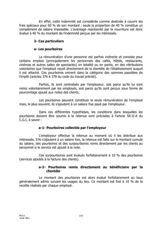 En effet, cette indemnité est considérée comme destinée à couvrir les
frais spéciaux pour 60 % de son montant ; seule la proportion de 40 % constitue un
complément de salaire imposable. L’avantage représenté par la nourriture est donc
évalué à 40 % du montant de l’indemnité perçue par les intéressés.

             2- Cas particuliers

             a- Les pourboires

               La rémunération d’une personne est parfois indirecte et consiste pour
certains emplois (principalement les personnels des cafés, hôtels, restaurants,
cinémas et autres salles de spectacles) en totalité ou en partie, en des rétributions
volontaires que l’employé reçoit directement de la clientèle de l’établissement auquel
il est attaché. Ces pourboires entrent dans la catégorie des sommes passibles de
l’impôt (articles 376 à 378 du code du travail précité).

             Parfois, ils sont centralisés par l’employeur, soit parce qu’ils lui sont
remis volontairement par les employés, soit parce qu’ils sont perçus sous forme de
pourcentage ajouté aux notes des clients.

              Les pourboires peuvent constituer la seule rémunération de l’employé
mais, le plus souvent, ils s’ajoutent à un salaire fixe payé par l’employeur.

              Dans ces différentes hypothèses, les conditions dans lesquelles les
pourboires doivent être soumis à la retenue sont précisées à l’article 58-II-A du
C.G.I, à savoir :

               a-1- Pourboires collectés par l’employeur

               L’employeur effectue la retenue au moment où il les distribue aux
intéressés. S’ils s’ajoutent à un salaire fixe, la retenue est faite sur le montant cumulé
du salaire, des pourboires et des surpourboires remis directement par les clients au
personnel si le service est ajouté à la note.

              Ces surpourboires sont évalués forfaitairement à 10 % des pourboires
(services ajoutés à la facture des clients).

               a-2- Pourboires remis directement au bénéficiaire par la
                   clientèle

               Le montant des pourboires est alors évalué forfaitairement au taux
généralement admis suivant les usages du lieu. Ce montant est fixé à 10 % de la
recette réalisée par chaque employé.




D.G.I.                                     355
Avril 2011
 