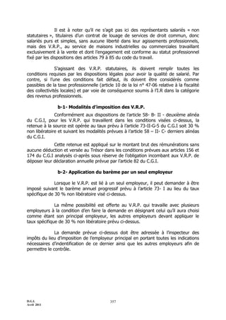 Il est à noter qu’il ne s’agit pas ici des représentants salariés « non
statutaires », titulaires d’un contrat de louage de services de droit commun, donc
salariés purs et simples, sans aucune liberté dans leur agissements professionnels,
mais des V.R.P., au service de maisons industrielles ou commerciales travaillant
exclusivement à la vente et dont l’engagement est conforme au statut professionnel
fixé par les dispositions des articles 79 à 85 du code du travail.

               S’agissant des V.R.P. statutaires, ils doivent remplir toutes les
conditions requises par les dispositions légales pour avoir la qualité de salarié. Par
contre, si l’une des conditions fait défaut, ils doivent être considérés comme
passibles de la taxe professionnelle (article 10 de la loi n° 47-06 relative à la fiscalité
des collectivités locales) et par voie de conséquence soumis à l’I.R dans la catégorie
des revenus professionnels.

                b-1- Modalités d’imposition des V.R.P.
              Conformément aux dispositions de l’article 58- B- II - deuxième alinéa
du C.G.I, pour les V.R.P. qui travaillent dans les conditions visées ci-dessus, la
retenue à la source est opérée au taux prévu à l’article 73-II-G-5 du C.G.I soit 30 %
non libératoire et suivant les modalités prévues à l’article 58 Ŕ II- C- derniers alinéas
du C.G.I.
             Cette retenue est appliqué sur le montant brut des rémunérations sans
aucune déduction et versée au Trésor dans les conditions prévues aux articles 156 et
174 du C.G.I analysés ci-après sous réserve de l’obligation incombant aux V.R.P. de
déposer leur déclaration annuelle prévue par l’article 82 du C.G.I.

                b-2- Application du barème par un seul employeur

              Lorsque le V.R.P. est lié à un seul employeur, il peut demander à être
imposé suivant le barème annuel progressif prévu à l’article 73- I au lieu du taux
spécifique de 30 % non libératoire visé ci-dessus.

              La même possibilité est offerte au V.R.P. qui travaille avec plusieurs
employeurs à la condition d’en faire la demande en désignant celui qu’il aura choisi
comme étant son principal employeur, les autres employeurs devant appliquer le
taux spécifique de 30 % non libératoire prévu ci-dessus.

              La demande prévue ci-dessus doit être adressée à l’inspecteur des
impôts du lieu d’imposition de l’employeur principal en portant toutes les indications
nécessaires d’indentification de ce dernier ainsi que les autres employeurs afin de
permettre le contrôle.




D.G.I.                                     357
Avril 2011
 