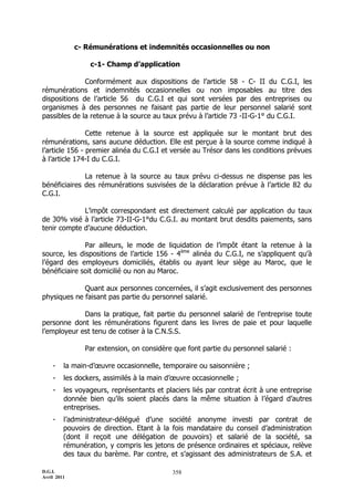 c- Rémunérations et indemnités occasionnelles ou non

                 c-1- Champ d’application

              Conformément aux dispositions de l’article 58 - C- II du C.G.I, les
rémunérations et indemnités occasionnelles ou non imposables au titre des
dispositions de l’article 56 du C.G.I et qui sont versées par des entreprises ou
organismes à des personnes ne faisant pas partie de leur personnel salarié sont
passibles de la retenue à la source au taux prévu à l’article 73 -II-G-1° du C.G.I.

                Cette retenue à la source est appliquée sur le montant brut des
rémunérations, sans aucune déduction. Elle est perçue à la source comme indiqué à
l’article 156 - premier alinéa du C.G.I et versée au Trésor dans les conditions prévues
à l’article 174-I du C.G.I.

              La retenue à la source au taux prévu ci-dessus ne dispense pas les
bénéficiaires des rémunérations susvisées de la déclaration prévue à l’article 82 du
C.G.I.

             L’impôt correspondant est directement calculé par application du taux
de 30% visé à l’article 73-II-G-1°du C.G.I. au montant brut desdits paiements, sans
tenir compte d’aucune déduction.

              Par ailleurs, le mode de liquidation de l’impôt étant la retenue à la
source, les dispositions de l’article 156 - 4ème alinéa du C.G.I, ne s’appliquent qu’à
l’égard des employeurs domiciliés, établis ou ayant leur siège au Maroc, que le
bénéficiaire soit domicilié ou non au Maroc.

             Quant aux personnes concernées, il s’agit exclusivement des personnes
physiques ne faisant pas partie du personnel salarié.

             Dans la pratique, fait partie du personnel salarié de l’entreprise toute
personne dont les rémunérations figurent dans les livres de paie et pour laquelle
l’employeur est tenu de cotiser à la C.N.S.S.

               Par extension, on considère que font partie du personnel salarié :

    -    la main-d’œuvre occasionnelle, temporaire ou saisonnière ;
    -    les dockers, assimilés à la main d’œuvre occasionnelle ;
    -    les voyageurs, représentants et placiers liés par contrat écrit à une entreprise
         donnée bien qu’ils soient placés dans la même situation à l’égard d’autres
         entreprises.
    -    l’administrateur-délégué d’une société anonyme investi par contrat de
         pouvoirs de direction. Etant à la fois mandataire du conseil d’administration
         (dont il reçoit une délégation de pouvoirs) et salarié de la société, sa
         rémunération, y compris les jetons de présence ordinaires et spéciaux, relève
         des taux du barème. Par contre, et s’agissant des administrateurs de S.A. et

D.G.I.                                      358
Avril 2011
 