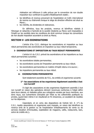 réalisation est inférieure à celle prévue par la convention de non double
              imposition leur conférant la qualité d’établissement stable ;
             les bénéfices et revenus provenant de l’exploitation en trafic international
              de navires ou d’aéronefs lorsque le siège de direction effective est situé au
              Maroc ;
             les intérêts, les dividendes et redevances.

               En définitive, tous les produits, revenus et bénéfices réalisés à
l’étranger et rattachés à l’activité de la société résidente au Maroc sont imposables à
l’impôt sur les sociétés dans les conditions de droit commun lorsque les conventions
de non double imposition accordent ce droit au Maroc.

SECTION V- LES EXONERATIONS
             L’article 67du C.G.I. distingue les exonérations et imposition au taux
réduit permanentes des exonérations et imposition au taux réduit temporaires.

    I- EXONERATIONS ET IMPOSITION AU TAUX REDUIT PERMANENTES

             L’article 6-I du C.G.I. prévoit les exonérations et les impositions au taux
réduit permanentes suivantes:

             les exonérations totales permanentes;
             les exonérations suivies de l’imposition permanente au taux réduit;
             les exonérations permanentes en matière d’impôt retenu à la source ;
             les impositions permanentes au taux réduit.

             A-    EXONERATIONS PERMANENTES

                   Sont totalement exonérés de l’I.S., les entités et organismes suivants:

                  1°- les associations et les organismes légalement assimilés à but
                      non lucratif

              Il s’agit des associations et des organismes légalement assimilés à but
non lucratif en raison des opérations dûment reconnues conformes à l'objet défini
dans leurs statuts, et réalisées grâce aux cotisations versées par leurs membres, aux
dons reçus, aux subventions octroyées par l'État ou les collectivités publiques ou
privées, quand bien même il en résulterait en fin d'exercice, un excédent de recettes
sur les dépenses.

               Cependant, et en vertu des dispositions de l'article 6(I- A -1°) du
C.G.I., lesdits associations et organismes sont imposés, en raison des bénéfices ou
revenus tirés de la gestion ou de l'exploitation d'établissements de vente ou de
services (location d’immeubles, exploitation de magasins, cafés, restaurants, bars,
octroi de crédits etc.).



7
    Article modifié par l’article 8 de la loi de finances n° 38-07 pour l’année budgétaire 2008.

D.G.I.                                                  36
Avril 2011
 