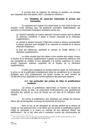 Il convient donc de rapporter les sommes en question aux périodes
pour lesquelles elles sont payées, dites « périodes de référence ».

                            e-1- Modalités de calcul des indemnités et primes non
                                 mensuelles

             En supposant qu’il s’agisse d’un salarié payé au mois (mais la façon de
procéder serait identique pour les paiements journaliers hebdomadaires, par
quinzaine ou trimestriels) l’employeur procédera comme suit :

      -    au montant imposable de chaque paiement mensuel compris dans la période
           de référence considérée, il ajoute la fraction mensuelle de la rétribution
           supplémentaire ;
      -    en utilisant le barème mensuel, il détermine ensuite la retenue correspondant
           à chaque paiement ainsi complété et en retranche le montant de la retenue
           effectuée initialement ;
      -    le total des différences représente le montant de l’impôt afférent à la
           rétribution supplémentaire.

              Le même résultat peut être obtenu d’une manière plus simple, lorsque
la fraction de la rétribution supplémentaire à ajouter aux paiements antérieurs n’est
pas susceptible de modifier le taux applicable à la tranche supérieure du revenu
cumulé (paiement antérieur augmenté de la fraction de la rétribution
supplémentaire).

              Il suffira alors d’appliquer au montant total du rappel, de l’indemnité de
la prime ou de la gratification préalablement réduit du complément de la réduction
forfaitaire pour frais professionnels (en tenant compte du seuil exonéré de
30 000 DH) le taux applicable à la tranche supérieure des paiements réguliers.

                            e-2- Cas particulier des primes de bilan et gratifications
                               similaires

              Les primes et gratifications déterminées en fonction du résultat de
l’entreprise (primes de bilan, de productivité d’intéressement) sont généralement
attribuées aux salariés au cours de l’année qui suit celle de la réalisation dudit
résultat.

              Ces primes et gratifications sont rattachées aux charges de l’exercice
clôturé afin de sauvegarder le principe de l’autonomie de l’exercice.

               Dans ce cas, et par dérogation au principe général de la retenue de
l’impôt sur tout paiement échu, il est admis que ces primes et gratifications fassent
l’objet du précompte à la source au moment de leur paiement effectif aux
bénéficiaires156. De ce fait, elles sont à considérer comme des rémunérations de
156
    Pour les primes perçues en 2007 mais déterminées sur la base du résultat de l’entreprise de 2006, le barème applicable est celui en
vigueur en 2006 en vertu des dispositions des articles 163-II et 247 du C.G.I.


D.G.I.                                                               361
Avril 2011
 