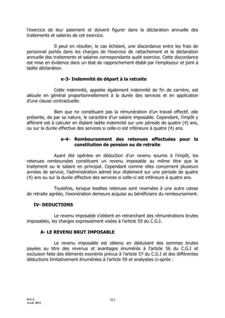 l’exercice de leur paiement et doivent figurer dans la déclaration annuelle des
traitements et salaires de cet exercice.

              Il peut en résulter, le cas échéant, une discordance entre les frais de
personnel portés dans les charges de l’exercice de rattachement et la déclaration
annuelle des traitements et salaires correspondante audit exercice. Cette discordance
est mise en évidence dans un état de rapprochement établi par l’employeur et joint à
ladite déclaration.

                 e-3- Indemnité de départ à la retraite

             Cette indemnité, appelée également indemnité de fin de carrière, est
allouée en général proportionnellement à la durée des services et en application
d’une clause contractuelle.

              Bien que ne constituant pas la rémunération d’un travail effectif, elle
présente, de par sa nature, le caractère d’un salaire imposable. Cependant, l’impôt y
afférent est à calculer en étalant ladite indemnité sur une période de quatre (4) ans,
ou sur la durée effective des services si celle-ci est inférieure à quatre (4) ans.

                 e-4- Remboursement des retenues effectuées pour la
                      constitution de pension ou de retraite

             Ayant été opérées en déduction d’un revenu soumis à l’impôt, les
retenues remboursées constituent un revenu imposable au même titre que le
traitement ou le salaire en principal. Cependant comme elles concernent plusieurs
années de service, l’administration admet leur étalement sur une période de quatre
(4) ans ou sur la durée effective des services si celle-ci est inférieure à quatre ans.

              Toutefois, lorsque lesdites retenues sont reversées à une autre caisse
de retraite agréée, l’exonération demeure acquise au bénéficiaire du remboursement.

    IV- DEDUCTIONS

              Le revenu imposable s’obtient en retranchant des rémunérations brutes
imposables, les charges expressément visées à l’article 59 du C.G.I.

         A- LE REVENU BRUT IMPOSABLE

              Le revenu imposable est obtenu en déduisant des sommes brutes
payées au titre des revenus et avantages énumérés à l’article 56 du C.G.I et
exclusion faite des éléments exonérés prévus à l’article 57 du C.G.I et des différentes
déductions limitativement énumérées à l’article 59 et analysées ci-après :




D.G.I.                                    362
Avril 2011
 