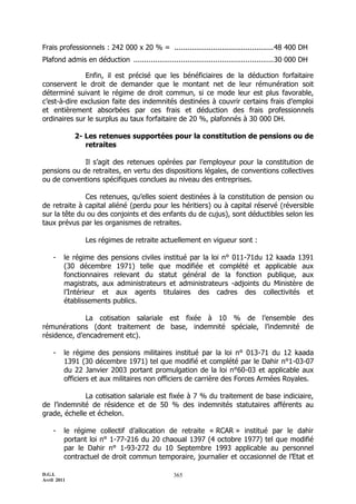 Frais professionnels : 242 000 x 20 % = .............................................. 48 400 DH
Plafond admis en déduction ................................................................. 30 000 DH

              Enfin, il est précisé que les bénéficiaires de la déduction forfaitaire
conservent le droit de demander que le montant net de leur rémunération soit
déterminé suivant le régime de droit commun, si ce mode leur est plus favorable,
c’est-à-dire exclusion faite des indemnités destinées à couvrir certains frais d’emploi
et entièrement absorbées par ces frais et déduction des frais professionnels
ordinaires sur le surplus au taux forfaitaire de 20 %, plafonnés à 30 000 DH.

             2- Les retenues supportées pour la constitution de pensions ou de
                retraites

             Il s’agit des retenues opérées par l’employeur pour la constitution de
pensions ou de retraites, en vertu des dispositions légales, de conventions collectives
ou de conventions spécifiques conclues au niveau des entreprises.

              Ces retenues, qu’elles soient destinées à la constitution de pension ou
de retraite à capital aliéné (perdu pour les héritiers) ou à capital réservé (réversible
sur la tête du ou des conjoints et des enfants du de cujus), sont déductibles selon les
taux prévus par les organismes de retraites.

                Les régimes de retraite actuellement en vigueur sont :

    -    le régime des pensions civiles institué par la loi n° 011-71du 12 kaada 1391
         (30 décembre 1971) telle que modifiée et complété et applicable aux
         fonctionnaires relevant du statut général de la fonction publique, aux
         magistrats, aux administrateurs et administrateurs -adjoints du Ministère de
         l’Intérieur et aux agents titulaires des cadres des collectivités et
         établissements publics.

              La cotisation salariale est fixée à 10 % de l’ensemble des
rémunérations (dont traitement de base, indemnité spéciale, l’indemnité de
résidence, d’encadrement etc).

    -    le régime des pensions militaires institué par la loi n° 013-71 du 12 kaada
         1391 (30 décembre 1971) tel que modifié et complété par le Dahir n°1-03-07
         du 22 Janvier 2003 portant promulgation de la loi n°60-03 et applicable aux
         officiers et aux militaires non officiers de carrière des Forces Armées Royales.

              La cotisation salariale est fixée à 7 % du traitement de base indiciaire,
de l’indemnité de résidence et de 50 % des indemnités statutaires afférents au
grade, échelle et échelon.

    -    le régime collectif d’allocation de retraite « RCAR » institué par le dahir
         portant loi n° 1-77-216 du 20 chaoual 1397 (4 octobre 1977) tel que modifié
         par le Dahir n° 1-93-272 du 10 Septembre 1993 applicable au personnel
         contractuel de droit commun temporaire, journalier et occasionnel de l’Etat et

D.G.I.                                            365
Avril 2011
 