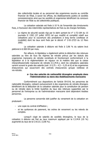 des collectivités locales et au personnel des organismes soumis au contrôle
         financier de l’Etat, à savoir les offices, les établissements publics et sociétés
         concessionnaires ainsi que les sociétés et organismes bénéficiant du concours
         financier de l’Etat ou de collectivités publiques.

                La cotisation salariale est fixée à 10 % de l’ensemble des émoluments
fixes, à l’exclusion des indemnités représentatives de frais ou de charges familiales.

    -    Le régime de sécurité sociale régi par le dahir portant loi n° 1-72-184 du 15
         joumada II 1392 (27 juillet 1972) tel que modifié et complété relatif aux
         cotisations pour la couverture des prestations à long terme (vieillesse et
         invalidité) dont les taux sont fixés par le décret n° 2-01-2723 du 12 Mars
         2002.

             La cotisation salariale à déduire est fixée à 3,96 % du salaire brut
plafonné à 6 000 DH par mois.

              Par ailleurs, le législateur a également admis la déduction des retenues
salariales au titre de tous les régimes de retraite prévus par les statuts des
organismes marocains de retraite constitués et fonctionnant conformément à la
législation et à la réglementation en vigueur en la matière tels que la caisse
interprofessionnelle marocaine de retraite (C.I.M.R.), dont les cotisations salariales
varient suivant le grade des salariés (soit :3-3,75 Ŕ 4,5 Ŕ 5,25 et 6) et les organismes
d’assurances qui souscrivent des contrats d’assurances groupe vieillesse et
vie-retraite.

                   a- Cas des salariés de nationalité étrangère employés dans
                      l’Administration ou dans des établissements marocains

              Conformément aux dispositions de l’article 59-II-B, les personnes de
nationalité étrangère, cotisant exclusivement à des organismes de retraite étrangers
bénéficient de la déduction de la cotisation salariale pour la constitution de pension
ou de retraite dans la limite toutefois du taux des retenues supportées par le
personnel de l’entreprise ou de l’administration marocaine dont dépendent lesdites
personnes.

                La personne concernée doit justifier du versement de la cotisation en
produisant :

    -    une copie du contrat d’affiliation ;
    -    et les quittances de paiement, les ordres de versement ou les relevés de
         comptes.

             Lorsqu’il s’agit de salariés de sociétés étrangères, le taux de la
cotisation à déduire est fixé au taux maximum appliqué par la C.I.M.R (10 %)
augmenté du taux de la C.N.S.S. (3,96 %).




D.G.I.                                          366
Avril 2011
 